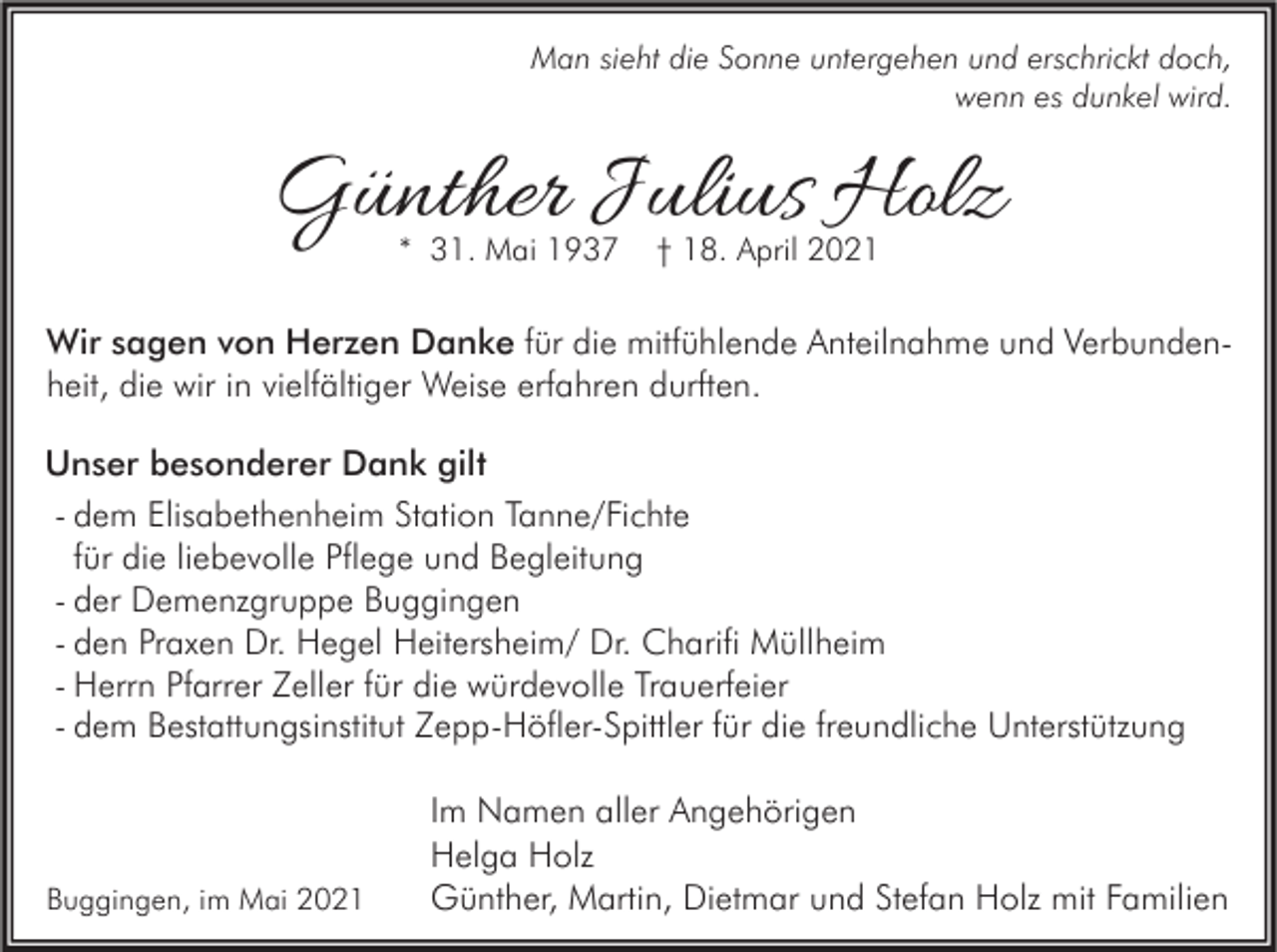 <p>Man sieht die Sonne untergehen und erschrickt doch,<br />wenn es dunkel wird.</p><p>Günther Julius Holz<br />* 31. Mai 1937</p><p>† 18. April 2021</p><p>Wir sagen von Herzen Danke für die mitfühlende Anteilnahme und Verbundenheit, die wir in vielfältiger Weise erfahren durften.<br />Unser besonderer Dank gilt<br />- dem Elisabethenheim Station Tanne/Fichte<br />für die liebevolle Pflege und Begleitung<br />- der Demenzgruppe Buggingen<br />- den Praxen Dr. Hegel Heitersheim/ Dr. Charifi Müllheim<br />- Herrn Pfarrer Zeller für die würdevolle Trauerfeier<br />- dem Bestattungsinstitut Zepp-Höfler-Spittler für die freundliche Unterstützung</p><p>Buggingen, im Mai 2021</p><p>Im Namen aller Angehörigen<br />Helga Holz<br />Günther, Martin, Dietmar und Stefan Holz mit Familien</p>
