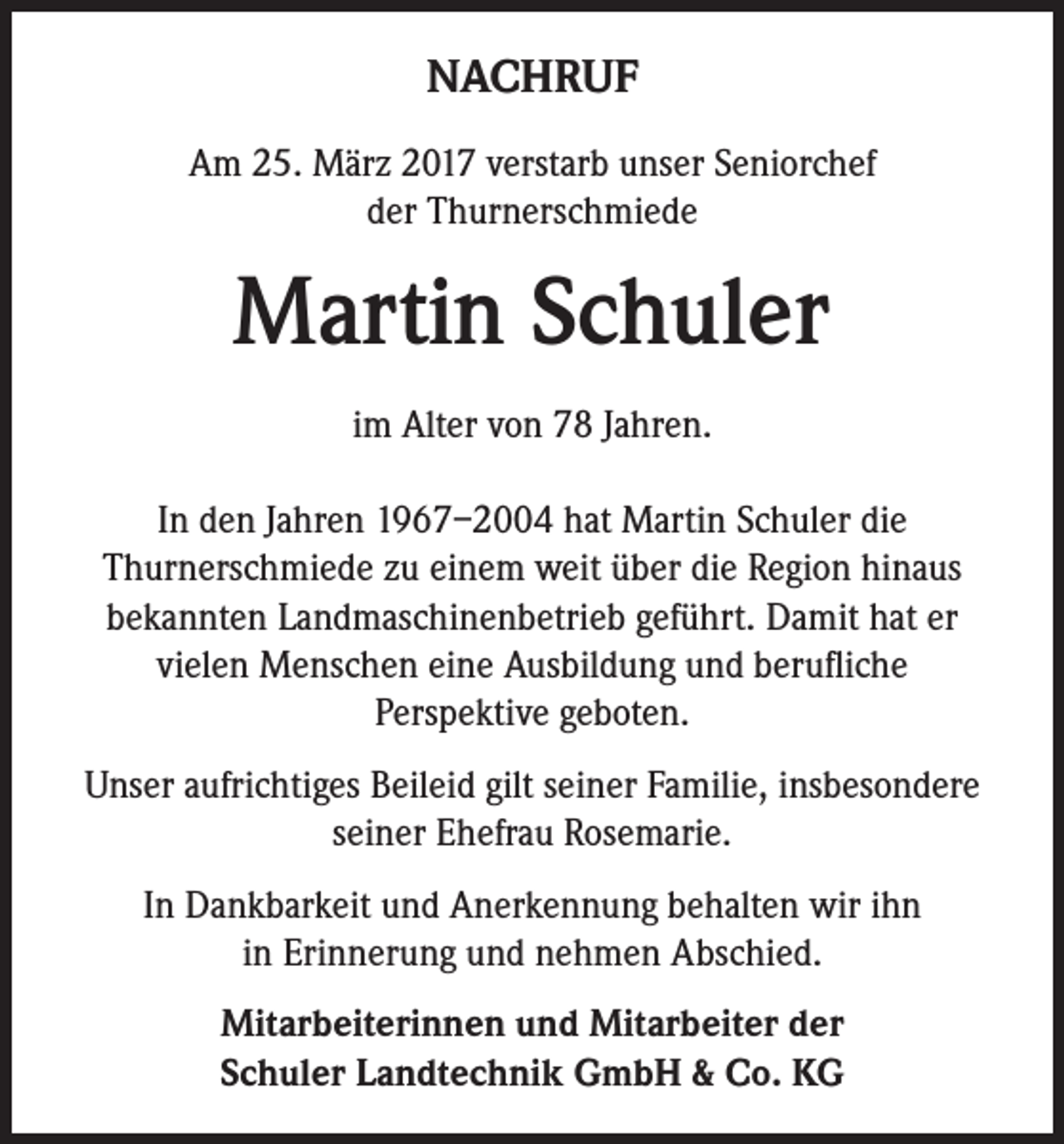 <p>NACHRUF<br />Am 25. März 2017 verstarb unser Seniorchef<br />der Thurnerschmiede</p><p>Martin Schuler<br />im Alter von 78 Jahren.<br />In den Jahren 1967–2004 hat Martin Schuler die<br />Thurnerschmiede zu einem weit über die Region hinaus<br />bekannten Landmaschinenbetrieb geführt. Damit hat er<br />vielen Menschen eine Ausbildung und berufliche<br />Perspektive geboten.<br />Unser aufrichtiges Beileid gilt seiner Familie, insbesondere<br />seiner Ehefrau Rosemarie.<br />In Dankbarkeit und Anerkennung behalten wir ihn<br />in Erinnerung und nehmen Abschied.<br />Mitarbeiterinnen und Mitarbeiter der<br />Schuler Landtechnik GmbH &amp; Co. KG</p>