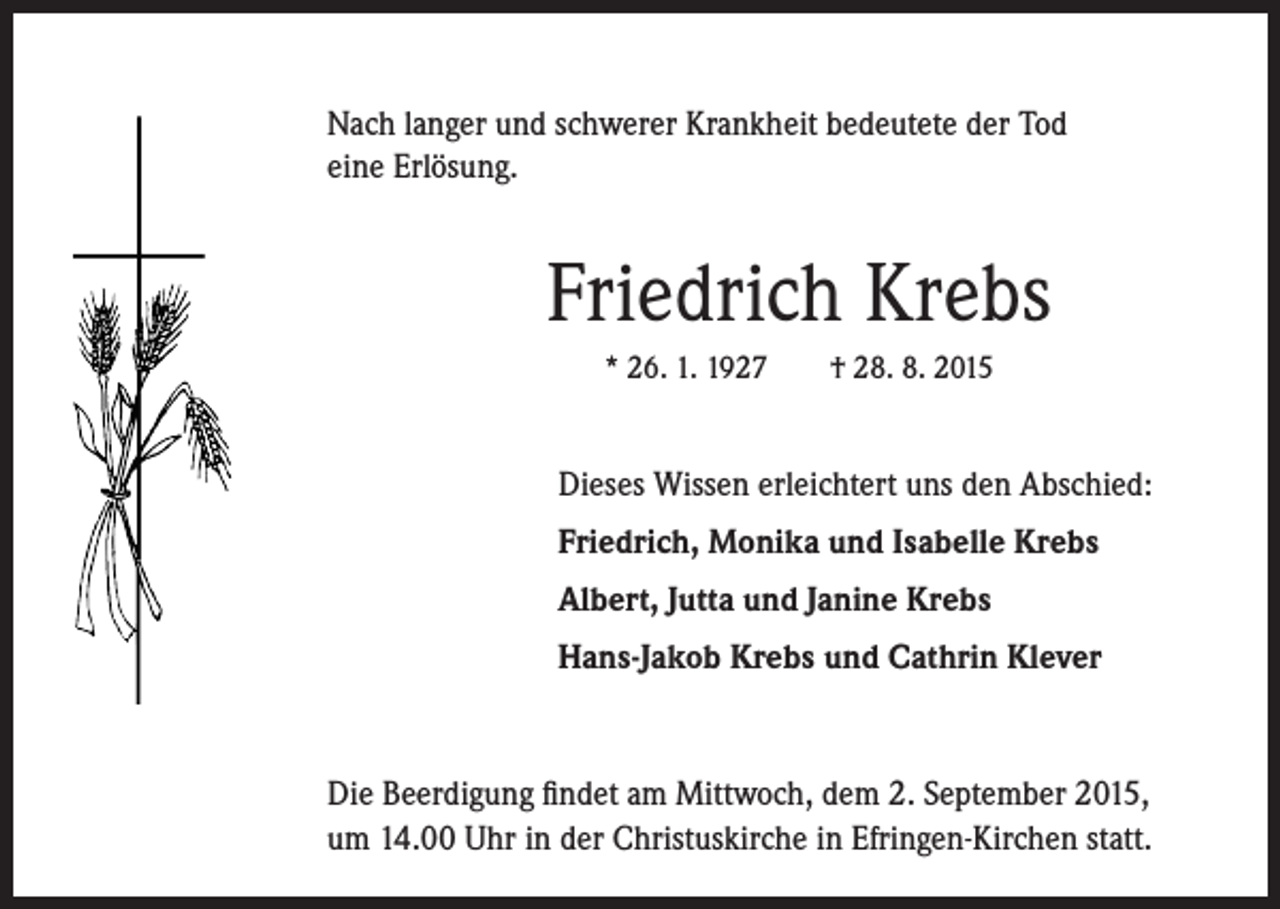 <p>Nach langer und schwerer Krankheit bedeutete der Tod<br />eine Erlösung.</p><p>Friedrich Krebs<br />* 26. 1. 1927 † 28. 8. 2015</p><p>Dieses Wissen erleichtert uns den Abschied:</p><p>Friedrich, Monika und Isabelle Krebs</p><p>Albert, Jutta und Janine Krebs<br />Hans-Jakob Krebs und Cathrin Klever</p><p>Die Beerdigung findet am Mittwoch, dem 2. September 2015,<br />um 14.00 Uhr in der Christuskirche in Efringen-Kirchen statt.</p>
