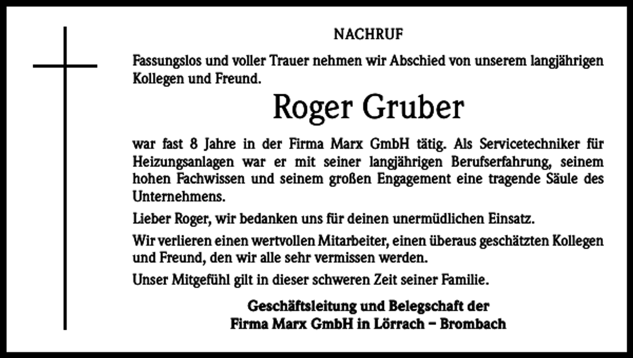 <p>NACHRUF<br />Fassungslos und voller Trauer nehmen wir Abschied von unserem langjährigen<br />Kollegen und Freund.</p><p>Roger Gruber</p><p>war fast 8 Jahre in der Firma Marx GmbH tätig. Als Servicetechniker für<br />­Heizungsanlagen war er mit seiner langjährigen Berufserfahrung, seinem<br />­hohen Fachwissen und seinem großen Engagement eine tragende Säule des<br />Unternehmens.<br />Lieber Roger, wir bedanken uns für deinen unermüdlichen Einsatz.<br />Wir verlieren einen wertvollen Mitarbeiter, einen überaus geschätzten ­Kollegen<br />und Freund, den wir alle sehr vermissen werden.<br />Unser Mitgefühl gilt in dieser schweren Zeit seiner Familie.<br />Geschäftsleitung und Belegschaft der<br />Firma Marx GmbH in Lörrach – Brombach</p>