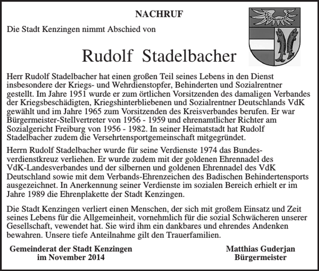 <p>NACHRUF<br />Die Stadt Kenzingen nimmt Abschied von</p><p>Rudolf Stadelbacher<br />Herr Rudolf Stadelbacher hat einen großen Teil seines Lebens in den Dienst<br />insbesondere der Kriegs- und Wehrdienstopfer, Behinderten und Sozialrentner<br />gestellt. Im Jahre 1951 wurde er zum örtlichen Vorsitzenden des damaligen Verbandes<br />der Kriegsbeschädigten, Kriegshinterbliebenen und Sozialrentner Deutschlands VdK<br />gewählt und im Jahre 1965 zum Vorsitzenden des Kreisverbandes berufen. Er war<br />Bürgermeister-Stellvertreter von 1956 - 1959 und ehrenamtlicher Richter am<br />Sozialgericht Freiburg von 1956 - 1982. In seiner Heimatstadt hat Rudolf<br />Stadelbacher zudem die Versehrtensportgemeinschaft mitgegründet.<br />Herrn Rudolf Stadelbacher wurde für seine Verdienste 1974 das Bundesverdienstkreuz verliehen. Er wurde zudem mit der goldenen Ehrennadel des<br />VdK-Landesverbandes und der silbernen und goldenen Ehrennadel des VdK<br />Deutschland sowie mit dem Verbands-Ehrenzeichen des Badischen Behindertensports<br />ausgezeichnet. In Anerkennung seiner Verdienste im sozialen Bereich erhielt er im<br />Jahre 1989 die Ehrenplakette der Stadt Kenzingen.<br />Die Stadt Kenzingen verliert einen Menschen, der sich mit großem Einsatz und Zeit<br />seines Lebens für die Allgemeinheit, vornehmlich für die sozial Schwächeren unserer<br />Gesellschaft, vewendet hat. Sie wird ihm ein dankbares und ehrendes Andenken<br />bewahren. Unsere tiefe Anteilnahme gilt den Trauerfamilien.<br />Gemeinderat der Stadt Kenzingen<br />im November 2014</p><p>Matthias Guderjan<br />Bürgermeister</p>