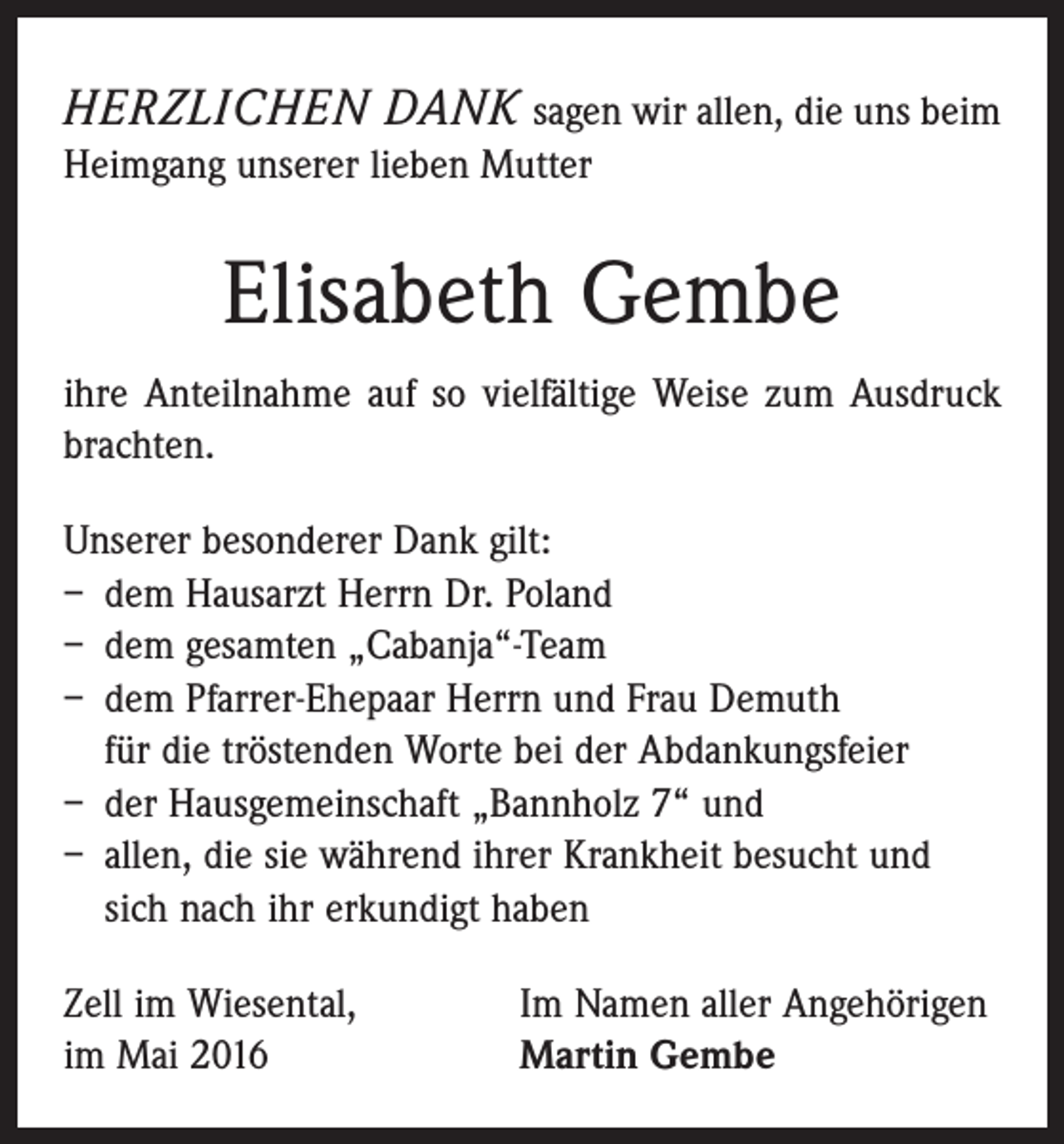 <p>Herzlichen Dank sagen wir allen, die uns beim<br />Heimgang unserer lieben Mutter</p><p>Elisabeth Gembe<br />ihre Anteilnahme auf so vielfältige Weise zum Ausdruck<br />brachten.<br />Unserer besonderer Dank gilt:<br />– dem Hausarzt Herrn Dr. Poland<br />– dem gesamten „Cabanja“-Team<br />– dem Pfarrer-Ehepaar Herrn und Frau Demuth<br />für die tröstenden Worte bei der Abdankungsfeier<br />– der Hausgemeinschaft „Bannholz 7“ und<br />– allen, die sie während ihrer Krankheit besucht und<br />sich nach ihr erkundigt haben<br />Zell im Wiesental,<br />im Mai 2016</p><p>Im Namen aller Angehörigen<br />Martin Gembe</p>