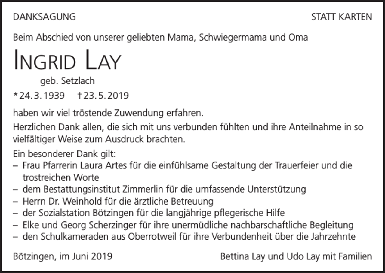 <p>DANKSAGUNG</p><p>STATT KARTEN</p><p>Beim Abschied von unserer geliebten Mama, Schwiegermama und Oma</p><p>Ingrid Lay<br />geb. Setzlach</p><p>* 24. 3. 1939 † 23. 5. 2019<br />haben wir viel tröstende Zuwendung erfahren.<br />Herzlichen Dank allen, die sich mit uns verbunden fühlten und ihre Anteilnahme in so<br />vielfältiger Weise zum Ausdruck brachten.<br />Ein besonderer Dank gilt:<br />– Frau Pfarrerin Laura Artes für die einfühlsame Gestaltung der Trauerfeier und die<br />trostreichen Worte<br />– dem Bestattungsinstitut Zimmerlin für die umfassende Unterstützung<br />– Herrn Dr. Weinhold für die ärztliche Betreuung<br />– der Sozialstation Bötzingen für die langjährige pflegerische Hilfe<br />– Elke und Georg Scherzinger für ihre unermüdliche nachbarschaftliche Begleitung<br />– den Schulkameraden aus Oberrotweil für ihre Verbundenheit über die Jahrzehnte<br />Bötzingen, im Juni 2019</p><p>Bettina Lay und Udo Lay mit Familien</p>