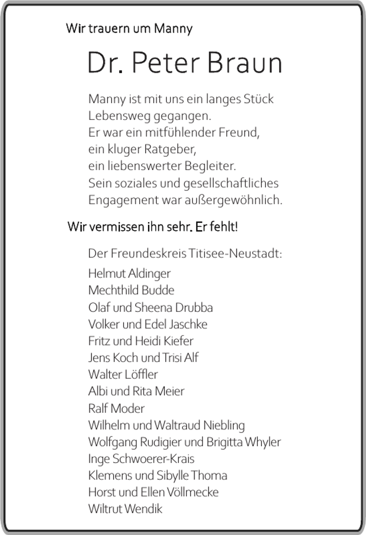<p>Wir trauern um Manny</p><p>Dr. Peter Braun<br />Manny ist mit uns ein langes Stück<br />Lebensweg gegangen.<br />Er war ein mitfühlender Freund,<br />ein kluger Ratgeber,<br />ein liebenswerter Begleiter.<br />Sein soziales und gesellschaftliches<br />Engagement war außergewöhnlich.<br />Wir vermissen ihn sehr. Er fehlt!<br />Der Freundeskreis Titisee-Neustadt:<br />Helmut Aldinger<br />Mechthild Budde<br />Olaf und Sheena Drubba<br />Volker und Edel Jaschke<br />Fritz und Heidi Kiefer<br />Jens Koch und Trisi Alf<br />Walter Löffler<br />Albi und Rita Meier<br />Ralf Moder<br />Wilhelm und Waltraud Niebling<br />Wolfgang Rudigier und Brigitta Whyler<br />Inge Schwoerer-Krais<br />Klemens und Sibylle Thoma<br />Horst und Ellen Völlmecke<br />Wiltrut Wendik</p>
