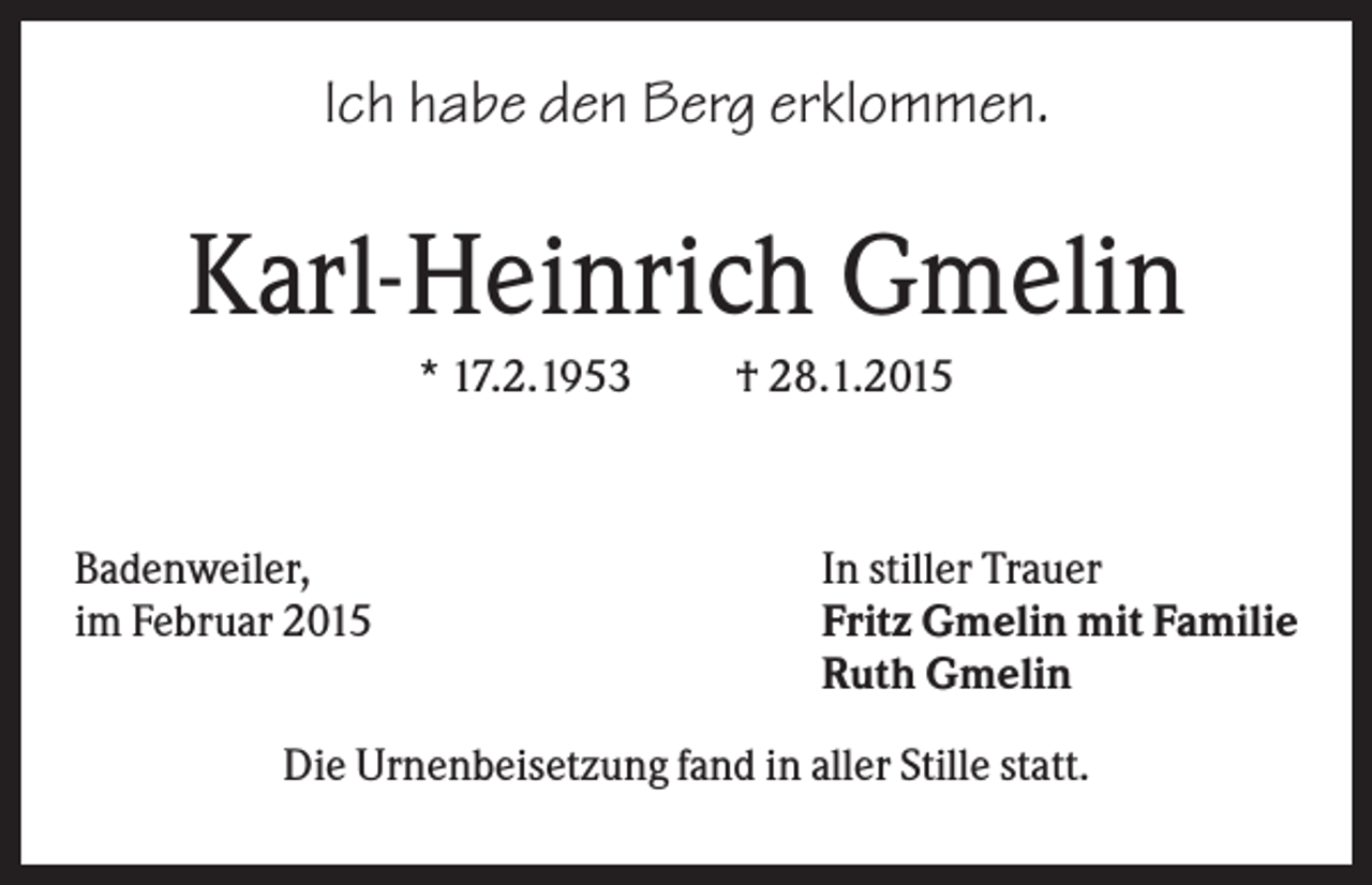 <p>Ich habe den Berg erklommen.</p><p>Karl-Heinrich Gmelin<br />* 17.2.1953</p><p>Badenweiler,<br />im Februar 2015</p><p>† 28.1.2015</p><p>In stiller Trauer<br />Fritz Gmelin mit Familie<br />Ruth Gmelin</p><p>Die Urnenbeisetzung fand in aller Stille statt.</p>