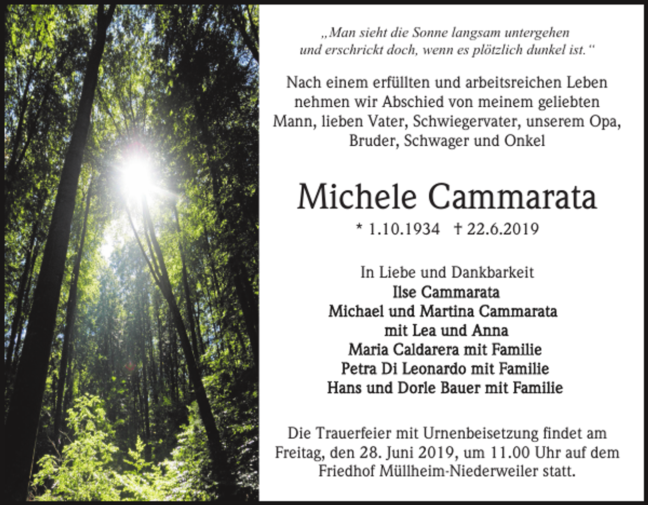 <p>„Man sieht die Sonne langsam untergehen<br />und erschrickt doch, wenn es plötzlich dunkel ist.“</p><p>Nach einem erfüllten und arbeitsreichen Leben<br />nehmen wir Abschied von meinem geliebten<br />Mann, lieben Vater, Schwiegervater, unserem Opa,<br />Bruder, Schwager und Onkel</p><p>Michele Cammarata<br />* 1.10.1934 † 22.6.2019<br />In Liebe und Dankbarkeit</p><p>Die Trauerfeier mit Urnenbeisetzung findet am<br />Freitag, den 28. Juni 2019, um 11.00 Uhr auf dem<br />Friedhof Müllheim-Niederweiler statt.</p>