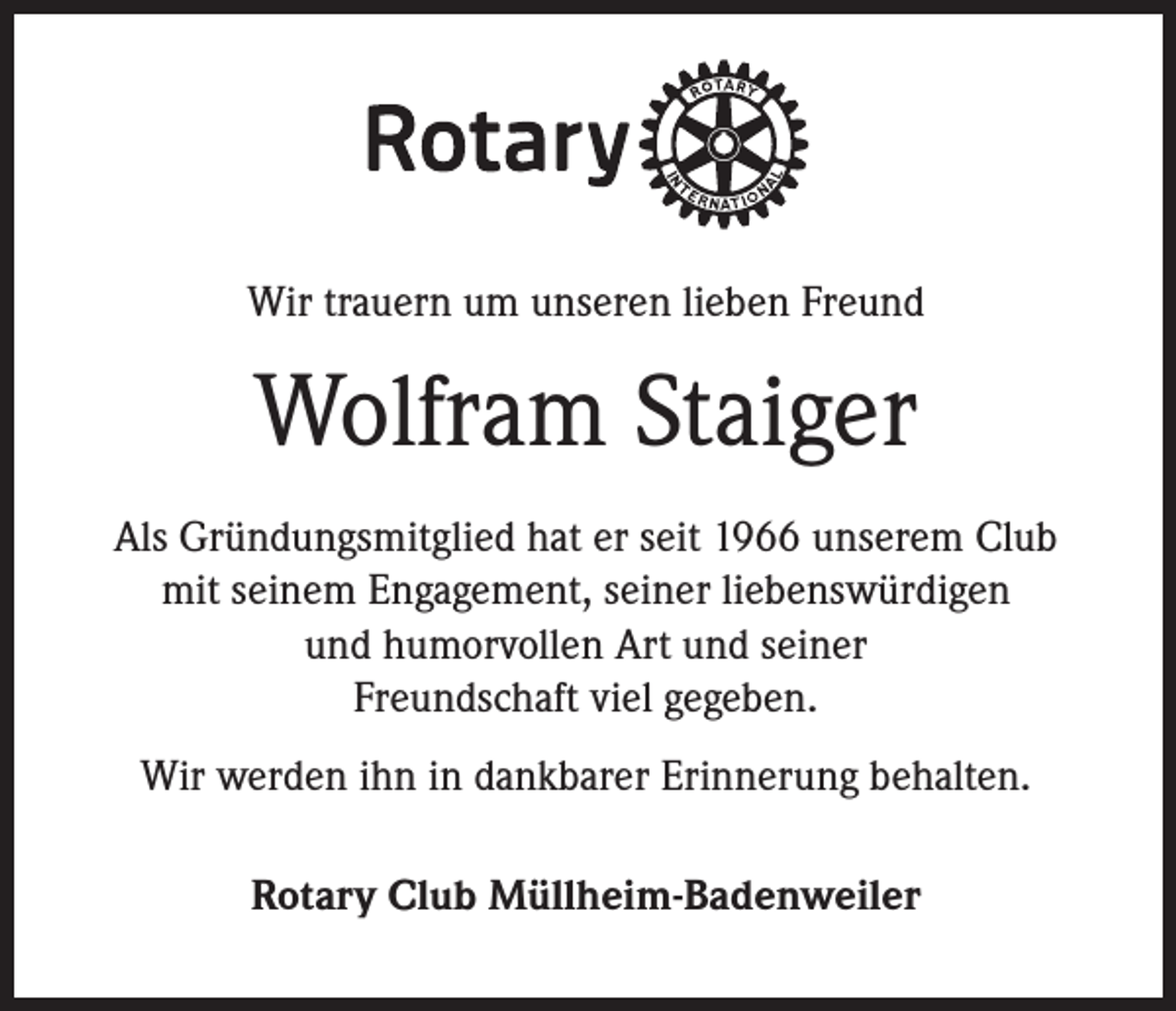 <p>Wir trauern um unseren lieben Freund</p><p>Wolfram Staiger<br />Als Gründungsmitglied hat er seit 1966 unserem Club<br />mit seinem Engagement, seiner liebenswürdigen<br />und humorvollen Art und seiner<br />Freundschaft viel gegeben.<br />Wir werden ihn in dankbarer Erinnerung behalten.<br />Rotary Club Müllheim-Badenweiler</p>