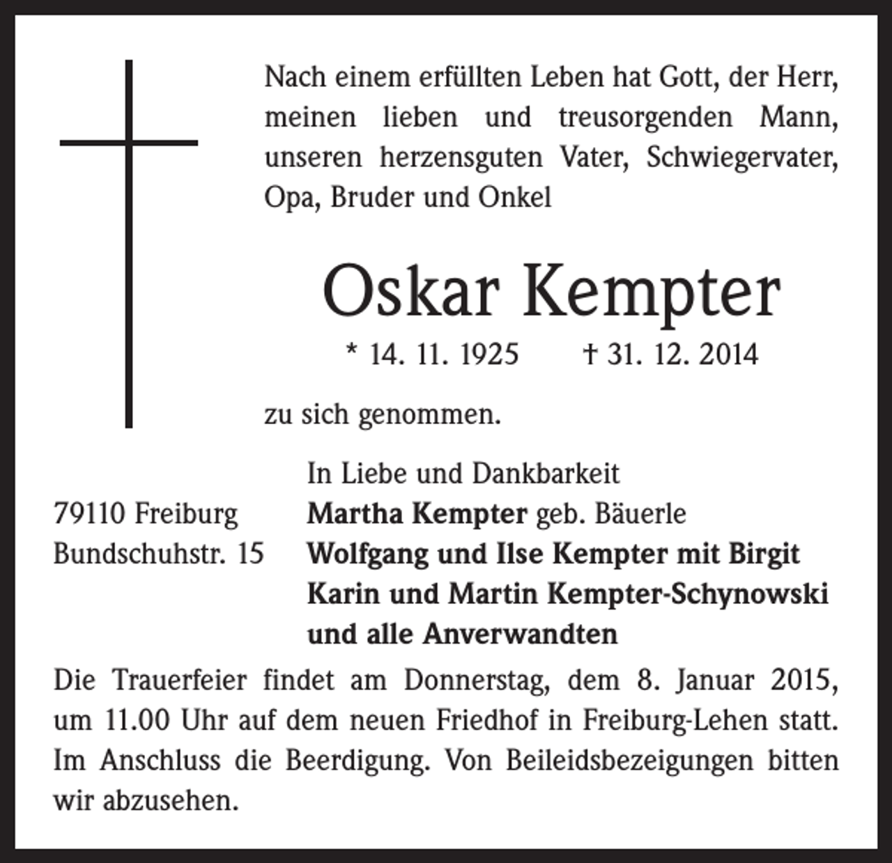 <p>Nach einem erfüllten Leben hat Gott, der Herr,<br />meinen lieben und treusorgenden Mann,<br />­unseren herzensguten Vater, Schwiegervater,<br />Opa, Bruder und Onkel</p><p>Oskar Kempter<br />* 14. 11. 1925 † 31. 12. 2014<br />zu sich genommen.</p><p>In Liebe und Dankbarkeit<br />79110 Freiburg<br />Martha Kempter geb. Bäuerle<br />Bundschuhstr. 15 Wolfgang und Ilse Kempter mit Birgit<br />Karin und Martin Kempter-Schynowski<br />und alle Anverwandten<br />Die Trauerfeier findet am Donnerstag, dem 8. Januar 2015,<br />um 11.00 Uhr auf dem neuen Friedhof in Freiburg-Lehen statt.<br />Im Anschluss die Beerdigung. Von Beileidsbezeigungen bitten<br />wir abzusehen.</p>