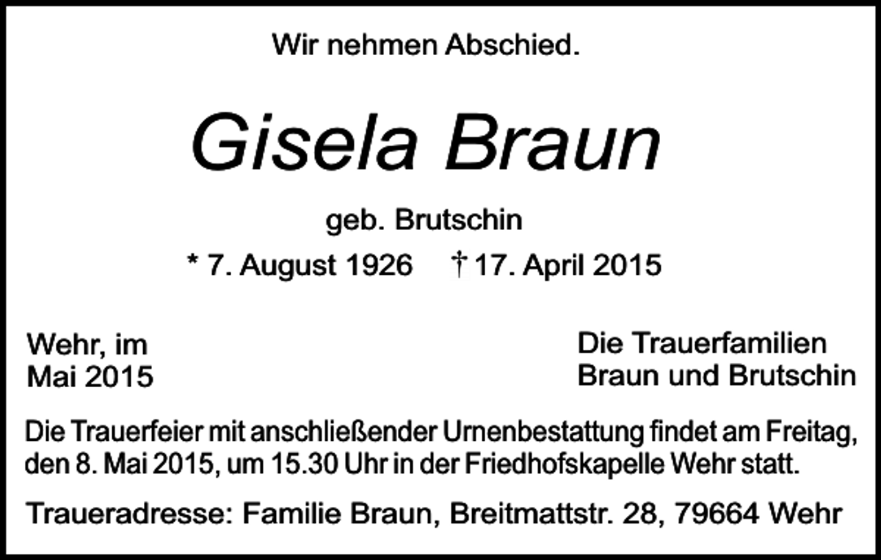 <p>Wir nehmen Abschied.</p><p>Gisela Braun<br />geb. Brutschin<br />* 7. August 1926<br />Wehr, im<br />Mai 2015</p><p>17. April 2015<br />Die Trauerfamilien<br />Braun und Brutschin</p><p>Die Trauerfeier mit anschließender Urnenbestattung findet am Freitag,<br />den 8. Mai 2015, um 15.30 Uhr in der Friedhofskapelle Wehr statt.<br />Traueradresse: Familie Braun, Breitmattstr. 28, 79664 Wehr</p>