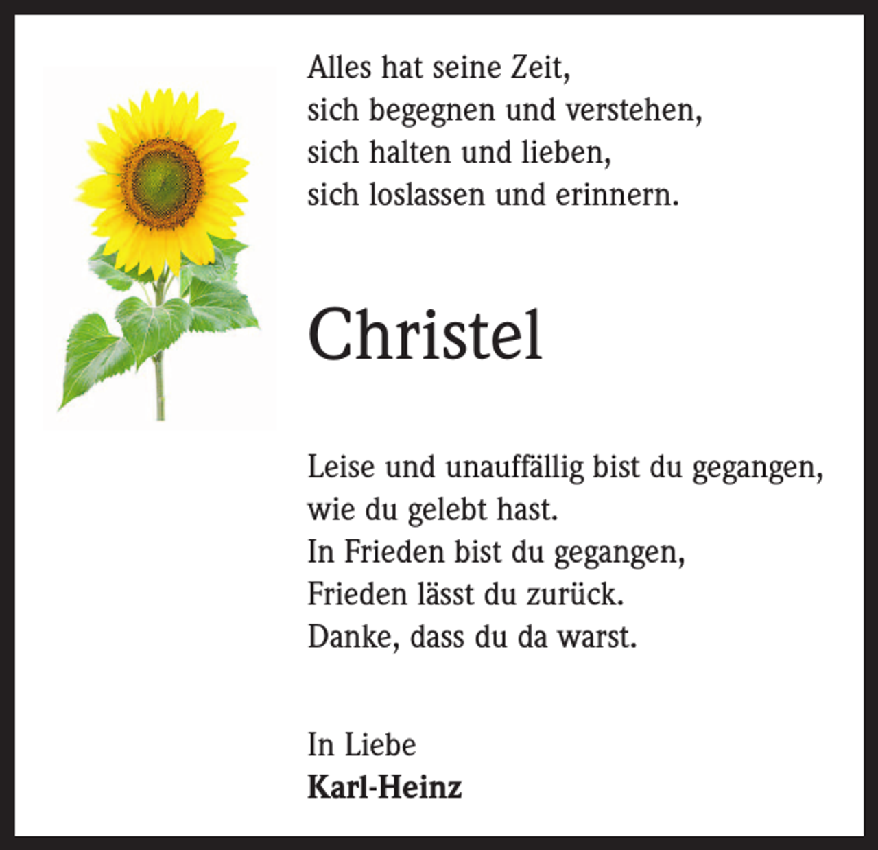 <p>Alles hat seine Zeit,<br />sich begegnen und verstehen,<br />sich halten und lieben,<br />sich loslassen und erinnern.</p><p>Christel<br />Leise und unauffällig bist du gegangen,<br />wie du gelebt hast.<br />In Frieden bist du gegangen,<br />Frieden lässt du zurück.<br />Danke, dass du da warst.<br />In Liebe<br />Karl-Heinz</p>