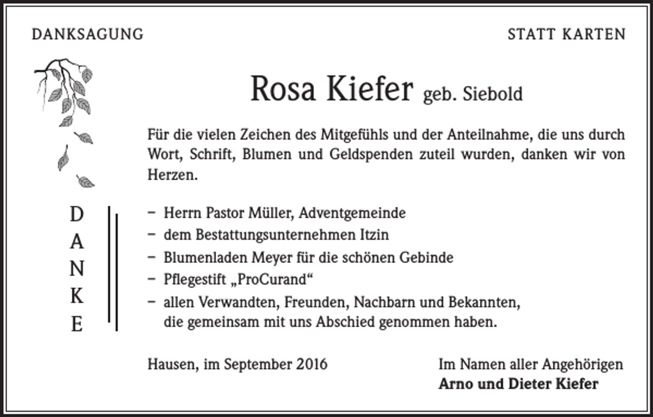 <p>DANKSAGUNG</p><p>STATT KARTEN</p><p>Rosa Kiefer geb. Siebold<br />Für die vielen Zeichen des Mitgefühls und der Anteilnahme, die uns durch<br />Wort, Schrift, Blumen und Geldspenden zuteil wurden, danken wir von<br />Herzen.</p><p>D<br />A<br />N<br />K<br />E</p><p>– Herrn Pastor Müller, Adventgemeinde<br />– dem Bestattungsunternehmen Itzin<br />– Blumenladen Meyer für die schönen Gebinde<br />– Pflegestift „ProCurand“<br />– allen Verwandten, Freunden, Nachbarn und Bekannten,<br />die gemeinsam mit uns Abschied genommen haben.<br />Hausen, im September 2016</p><p>Im Namen aller Angehörigen<br />Arno und Dieter Kiefer</p>