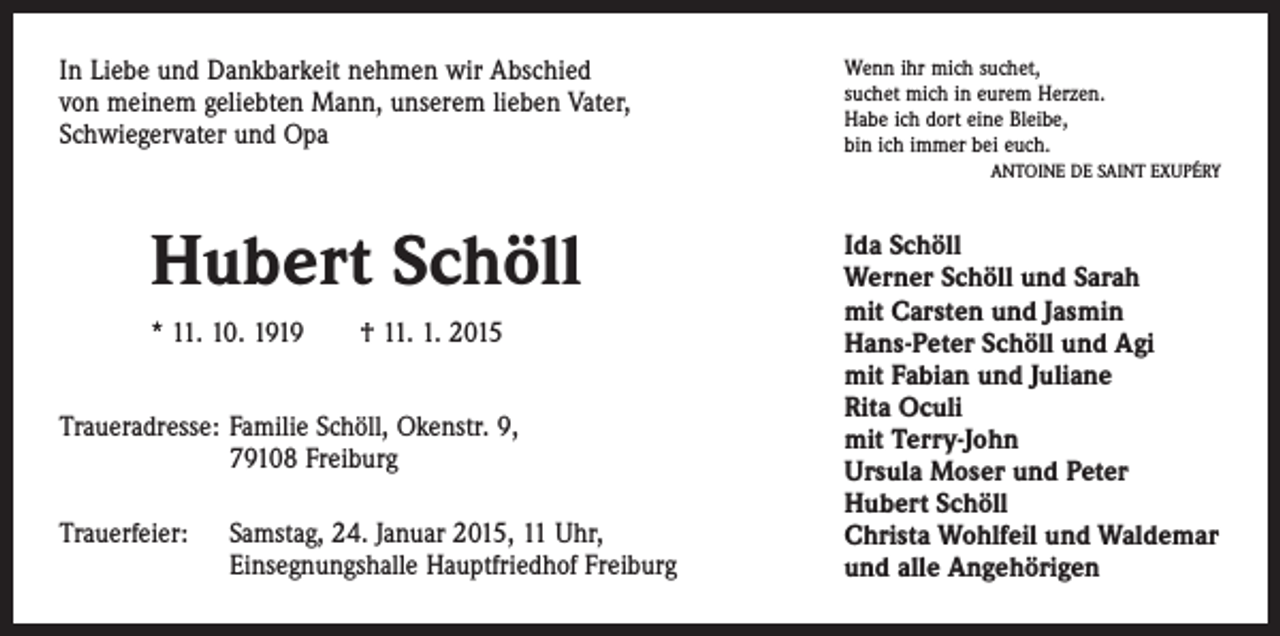 <p>In Liebe und Dankbarkeit nehmen wir Abschied<br />von meinem geliebten Mann, unserem lieben Vater,<br />Schwiegervater und Opa</p><p>Wenn ihr mich suchet,<br />suchet mich in eurem Herzen.<br />Habe ich dort eine Bleibe,<br />bin ich immer bei euch.</p><p>Hubert Schöll<br />* 11. 10. 1919 † 11. 1. 2015<br />Traueradresse: Familie Schöll, Okenstr. 9,<br />79108 Freiburg<br />Trauerfeier: Samstag, 24. Januar 2015, 11 Uhr,<br />Einsegnungshalle Hauptfriedhof Freiburg</p><p>ANTOINE DE SAINT EXUPÉRY</p><p>Ida Schöll<br />Werner Schöll und Sarah<br />mit Carsten und Jasmin<br />Hans-Peter Schöll und Agi<br />mit Fabian und Juliane<br />Rita Oculi<br />mit Terry-John<br />Ursula Moser und Peter<br />Hubert Schöll<br />Christa Wohlfeil und Waldemar<br />und alle Angehörigen</p>