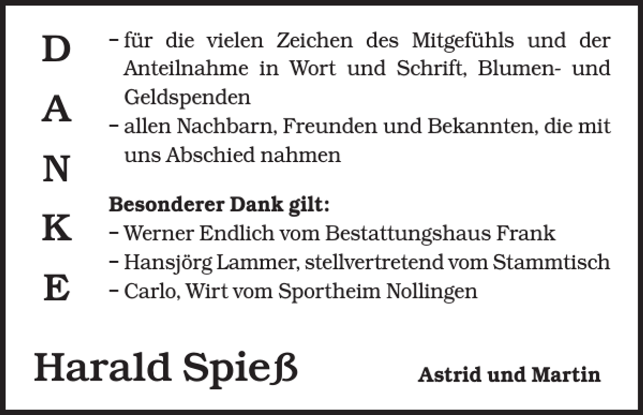 <p>D<br />A<br />N<br />K<br />E</p><p>–<br />für die vielen Zeichen des Mitgefühls und der<br />­Anteilnahme in Wort und Schrift, Blumen- und<br />Geldspenden<br />– allen Nachbarn, Freunden und Bekannten, die mit<br />uns Abschied nahmen<br />Besonderer Dank gilt:<br />– Werner Endlich vom Bestattungshaus Frank<br />– Hansjörg Lammer, stellvertretend vom Stammtisch<br />– Carlo, Wirt vom Sportheim Nollingen</p><p>Harald Spieß</p><p>Astrid und Martin</p>