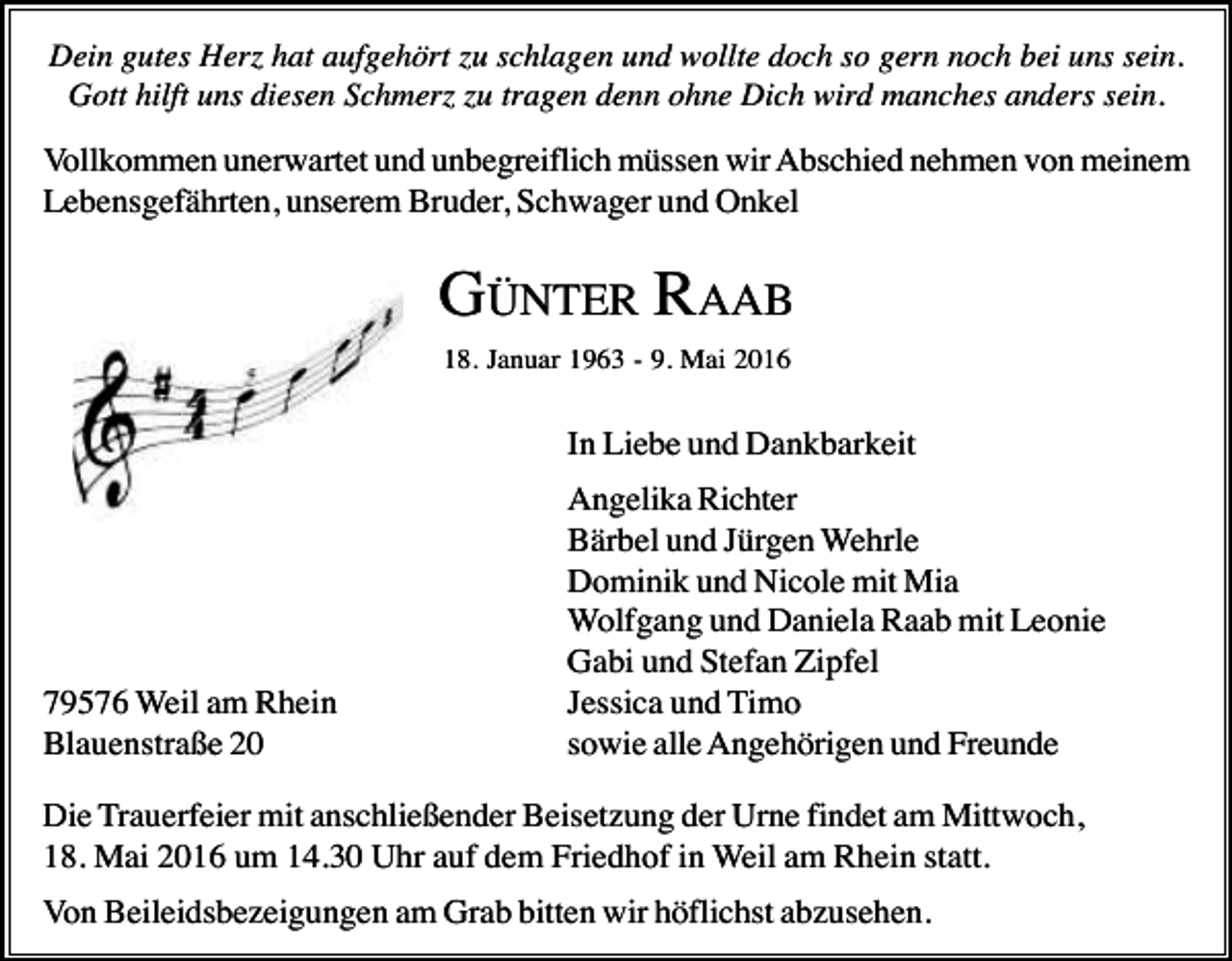 <p>Dein gutes Herz hat aufgehört zu schlagen und wollte doch so gern noch bei uns sein.<br />Gott hilft uns diesen Schmerz zu tragen denn ohne Dich wird manches anders sein.</p><p>Vollkommen unerwartet und unbegreiflich müssen wir Abschied nehmen von meinem<br />Lebensgefährten, unserem Bruder, Schwager und Onkel</p><p>GÜNTER RAAB<br />18. Januar 1963 - 9. Mai 2016</p><p>In Liebe und Dankbarkeit</p><p>79576 Weil am Rhein<br />Blauenstraße 20</p><p>Angelika Richter<br />Bärbel und Jürgen Wehrle<br />Dominik und Nicole mit Mia<br />Wolfgang und Daniela Raab mit Leonie<br />Gabi und Stefan Zipfel<br />Jessica und Timo<br />sowie alle Angehörigen und Freunde</p><p>Die Trauerfeier mit anschließender Beisetzung der Urne findet am Mittwoch,<br />18. Mai 2016 um 14.30 Uhr auf dem Friedhof in Weil am Rhein statt.<br />Von Beileidsbezeigungen am Grab bitten wir höflichst abzusehen.</p>