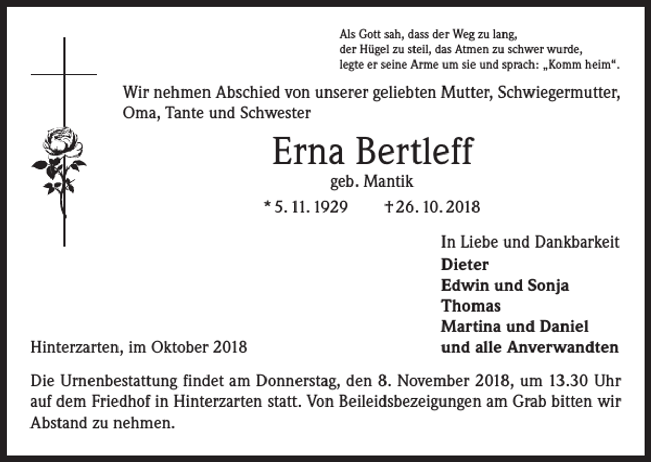 <p>Als Gott sah, dass der Weg zu lang,<br />der Hügel zu steil, das Atmen zu schwer wurde,<br />legte er seine Arme um sie und sprach: „Komm heim“.</p><p>Wir nehmen Abschied von unserer geliebten Mutter, Schwiegermutter,<br />Oma, Tante und Schwester</p><p>Erna Bertleff</p><p>geb. Mantik<br />* 5. 11. 1929 † 26. 10. 2018</p><p>Hinterzarten, im Oktober 2018</p><p>In Liebe und Dankbarkeit<br />Dieter<br />Edwin und Sonja<br />Thomas<br />Martina und Daniel<br />und alle Anverwandten</p><p>Die Urnenbestattung findet am Donnerstag, den 8. November 2018, um 13.30 Uhr<br />auf dem Friedhof in Hinterzarten statt. Von Beileidsbezeigungen am Grab bitten wir<br />Abstand zu nehmen.</p>