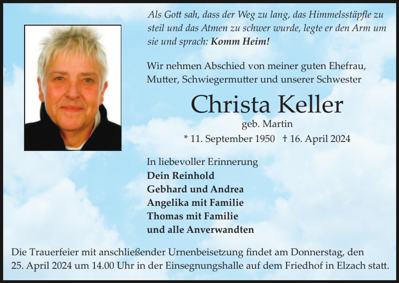 <p>Als Gott sah, dass der Weg zu lang, das Himmelsstäpﬂe zu<br />steil und das Atmen zu schwer wurde, legte er den Arm um<br />sie und sprach: Komm Heim!<br />Wir nehmen Abschied von meiner guten Ehefrau,<br />Mutter, Schwiegermutter und unserer Schwester</p><p>Christa Keller<br />geb. Martin<br />* 11. September 1950 † 16. April 2024<br />In liebevoller Erinnerung<br />Dein Reinhold<br />Gebhard und Andrea<br />Angelika mit Familie<br />Thomas mit Familie<br />und alle Anverwandten<br />Die Trauerfeier mit anschließender Urnenbeisetzung ﬁndet am Donnerstag, den<br />25. April 2024 um 14.00 Uhr in der Einsegnungshalle auf dem Friedhof in Elzach statt.</p>