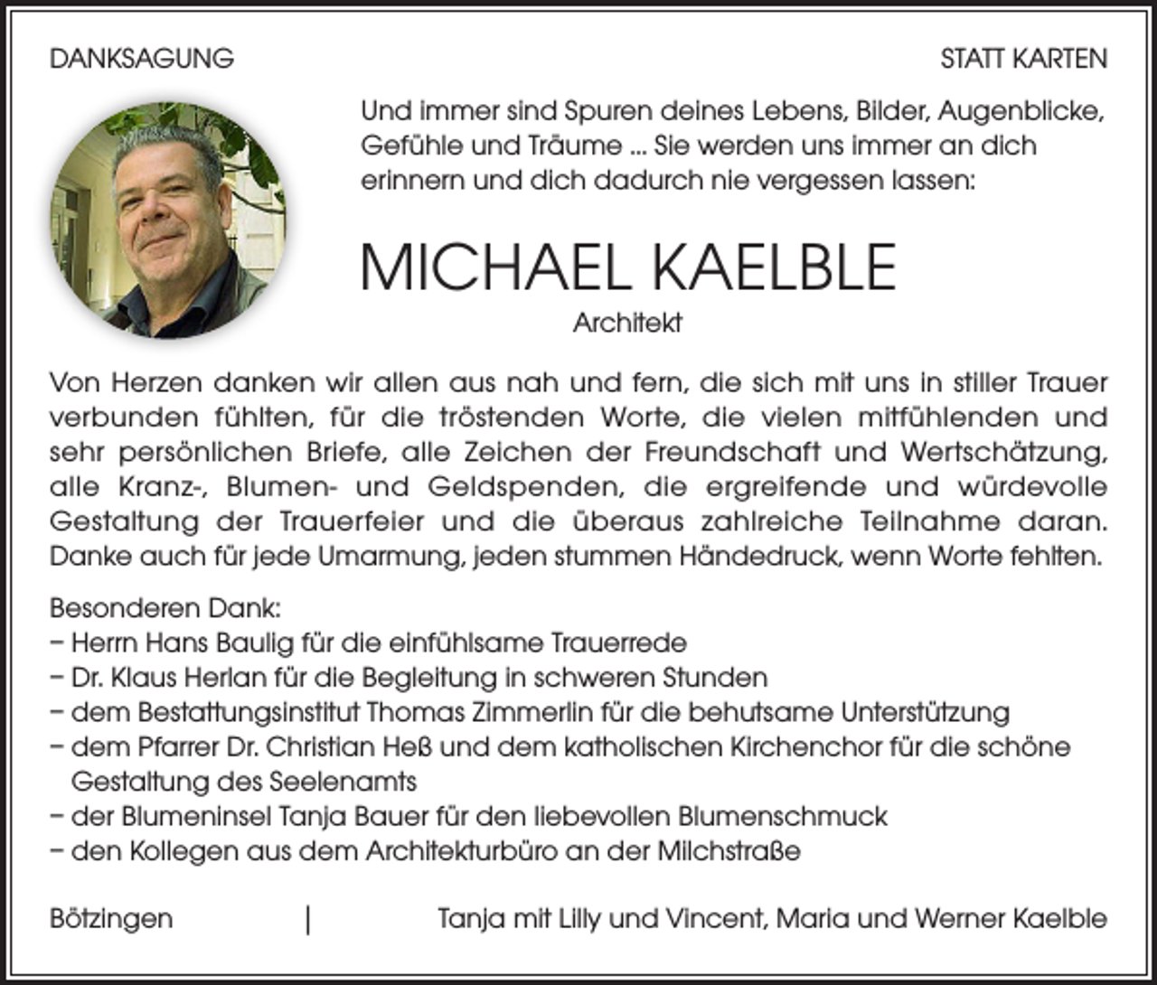 <p>DANKSAGUNG</p><p>STATT KARTEN<br />Und immer sind Spuren deines Lebens, Bilder, Augenblicke,<br />Gefühle und Träume ... Sie werden uns immer an dich<br />erinnern und dich dadurch nie vergessen lassen:</p><p>MICHAEL KAELBLE<br />Architekt</p><p>Von Herzen danken wir allen aus nah und fern, die sich mit uns in stiller Trauer<br />verbunden fühlten, für die tröstenden Worte, die vielen mitfühlenden und<br />sehr persönlichen Briefe, alle Zeichen der Freundschaft und Wertschätzung,<br />alle Kranz-, Blumen- und Geldspenden, die ergreifende und würdevolle<br />Gestaltung der Trauerfeier und die überaus zahlreiche Teilnahme daran.<br />Danke auch für jede Umarmung, jeden stummen Händedruck, wenn Worte fehlten.<br />Besonderen Dank:<br />– Herrn Hans Baulig für die einfühlsame Trauerrede<br />– Dr. Klaus Herlan für die Begleitung in schweren Stunden<br />– dem Bestattungsinstitut Thomas Zimmerlin für die behutsame Unterstützung<br />– dem Pfarrer Dr. Christian Heß und dem katholischen Kirchenchor für die schöne<br />Gestaltung des Seelenamts<br />– der Blumeninsel Tanja Bauer für den liebevollen Blumenschmuck<br />– den Kollegen aus dem Architekturbüro an der Milchstraße<br />Bötzingen</p><p>| Tanja mit Lilly und Vincent, Maria und Werner Kaelble</p>