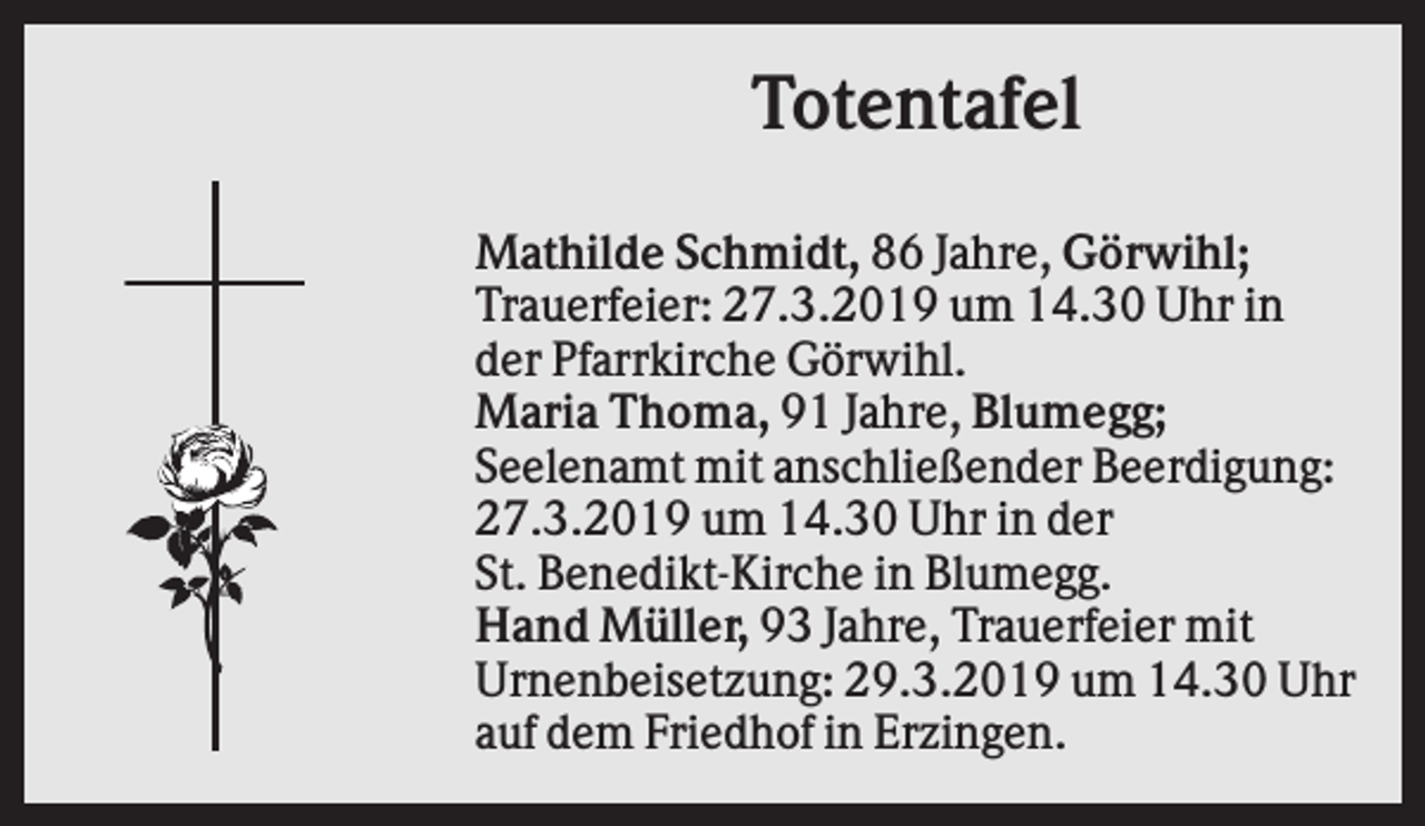 <p>Totentafel<br />Mathilde Schmidt, 86 Jahre, Görwihl;<br />Trauerfeier: 27.3.2019 um 14.30 Uhr in<br />der Pfarrkirche Görwihl.<br />Maria Thoma, 91 Jahre, Blumegg;<br />Seelenamt mit anschließender Beerdigung:<br />27.3.2019 um 14.30 Uhr in der<br />St. Benedikt-Kirche in Blumegg.<br />Hand Müller, 93 Jahre, Trauerfeier mit<br />Urnenbeisetzung: 29.3.2019 um 14.30 Uhr<br />auf dem Friedhof in Erzingen.</p>