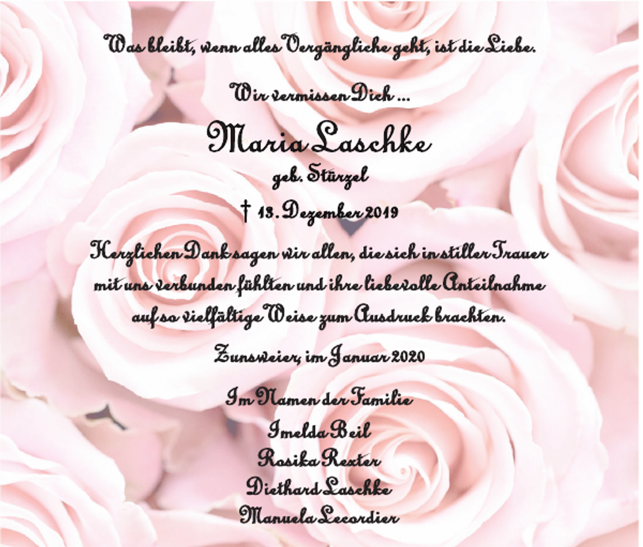 <p>Was bleibt, wenn alles Vergängliche geht, ist die Liebe.<br />Wir vermissen Dich ...</p><p>Maria Laschke</p><p>geb. Stürzel<br />† 13. Dezember 2019<br />Herzlichen Dank sagen wir allen, die sich in stiller Trauer<br />mit uns verbunden fühlten und ihre liebevolle Anteilnahme<br />auf so vielfältige Weise zum Ausdruck brachten.<br />Zunsweier, im Januar 2020<br />Im Namen der Familie<br />Imelda Beil<br />Rosika Rexter<br />Diethard Laschke<br />Manuela Lecordier</p>
