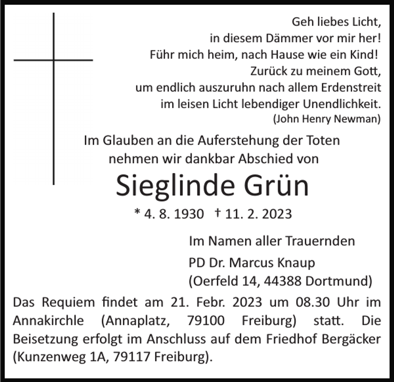 <p>Geh liebes Licht,<br />in diesem Dämmer vor mir her!<br />Führ mich heim, nach Hause wie ein Kind!<br />Zurück zu meinem Gott,<br />um endlich auszuruhn nach allem Erdenstreit<br />im leisen Licht lebendiger Unendlichkeit.<br />(John Henry Newman)</p><p>Im Glauben an die Auferstehung der Toten<br />nehmen wir dankbar Abschied von</p><p>Sieglinde Grün<br />* 4. 8. 1930 † 11. 2. 2023<br />Im Namen aller Trauernden<br />PD Dr. Marcus Knaup<br />(Oerfeld 14, 44388 Dortmund)<br />Das Requiem ﬁndet am 21. Febr. 2023 um 08.30 Uhr im<br />Annakirchle (Annaplatz, 79100 Freiburg) statt. Die<br />Beisetzung erfolgt im Anschluss auf dem Friedhof Bergäcker<br />(Kunzenweg 1A, 79117 Freiburg).</p>
