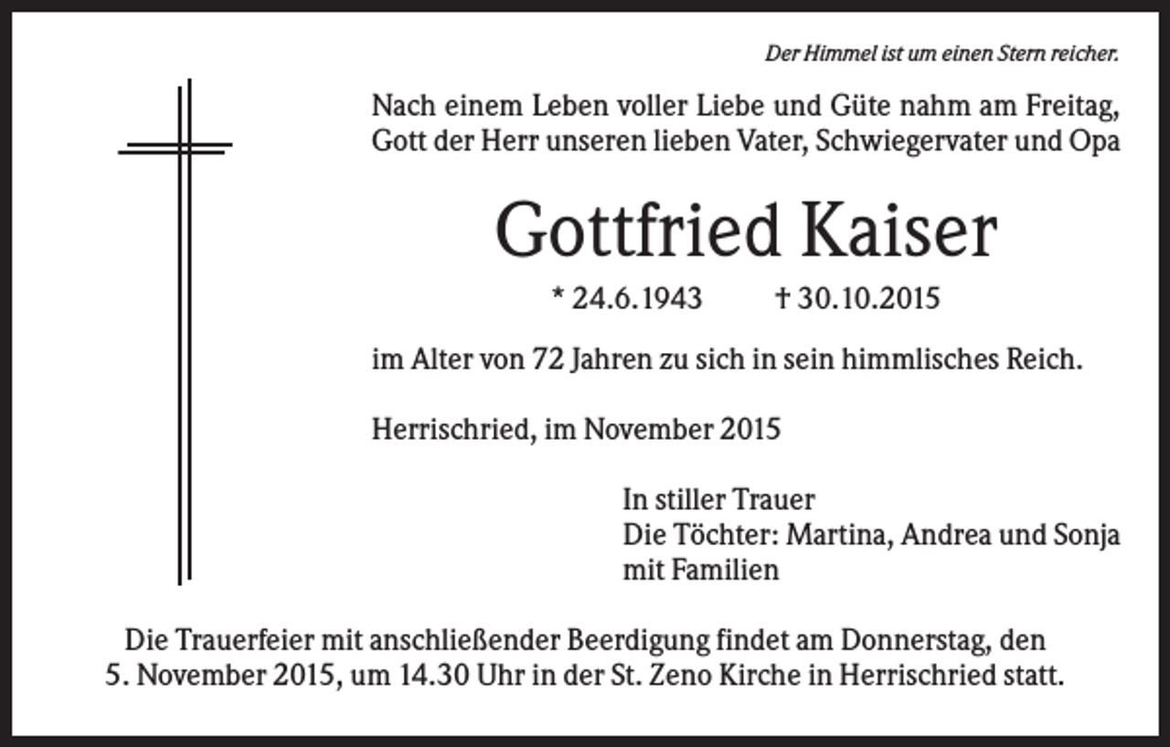 <p>Der Himmel ist um einen Stern reicher.</p><p>Nach einem Leben voller Liebe und Güte nahm am Freitag,<br />Gott der Herr unseren lieben Vater, Schwiegervater und Opa</p><p>Gottfried Kaiser<br />* 24.6.1943</p><p>† 30.10.2015</p><p>im Alter von 72 Jahren zu sich in sein himmlisches Reich.<br />Herrischried, im November 2015<br />In stiller Trauer<br />Die Töchter: Martina, Andrea und Sonja<br />mit Familien<br />Die Trauerfeier mit anschließender Beerdigung findet am Donnerstag, den<br />5. November 2015, um 14.30 Uhr in der St. Zeno Kirche in Herrischried statt.</p>