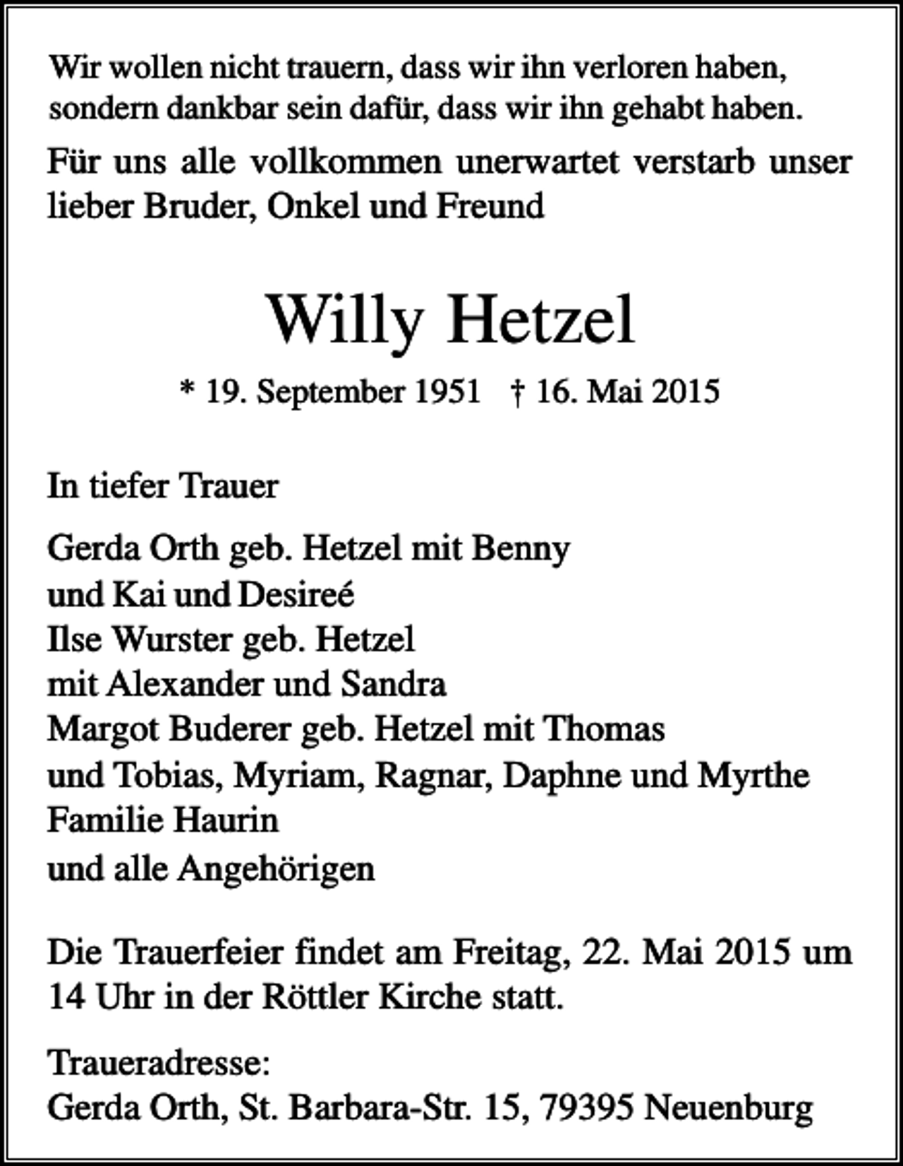 <p>Wir wollen nicht trauern, dass wir ihn verloren haben,<br />sondern dankbar sein dafür, dass wir ihn gehabt haben.</p><p>Für uns alle vollkommen unerwartet verstarb unser<br />lieber Bruder, Onkel und Freund</p><p>Willy Hetzel<br />* 19. September 1951 † 16. Mai 2015</p><p>In tiefer Trauer<br />Gerda Orth geb. Hetzel mit Benny<br />und Kai und Desireé<br />Ilse Wurster geb. Hetzel<br />mit Alexander und Sandra<br />Margot Buderer geb. Hetzel mit Thomas<br />und Tobias, Myriam, Ragnar, Daphne und Myrthe<br />Familie Haurin<br />und alle Angehörigen<br />Die Trauerfeier findet am Freitag, 22. Mai 2015 um<br />14 Uhr in der Röttler Kirche statt.<br />Traueradresse:<br />Gerda Orth, St. Barbara-Str. 15, 79395 Neuenburg</p>