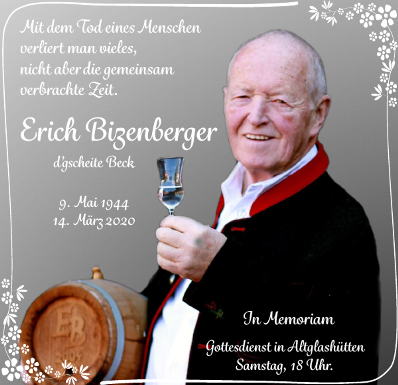 <p>Mit dem Tod eines Menschen<br />verliert man vieles,<br />nicht aber die gemeinsam<br />verbrachte Zeit.</p><p>Erich Bizenberger<br />d’gscheite Beck<br />9. Mai 1944<br />14. März 2020</p><p>In Memoriam<br />Gottesdienst in Altglashütten<br />Samstag, 18 Uhr.</p>