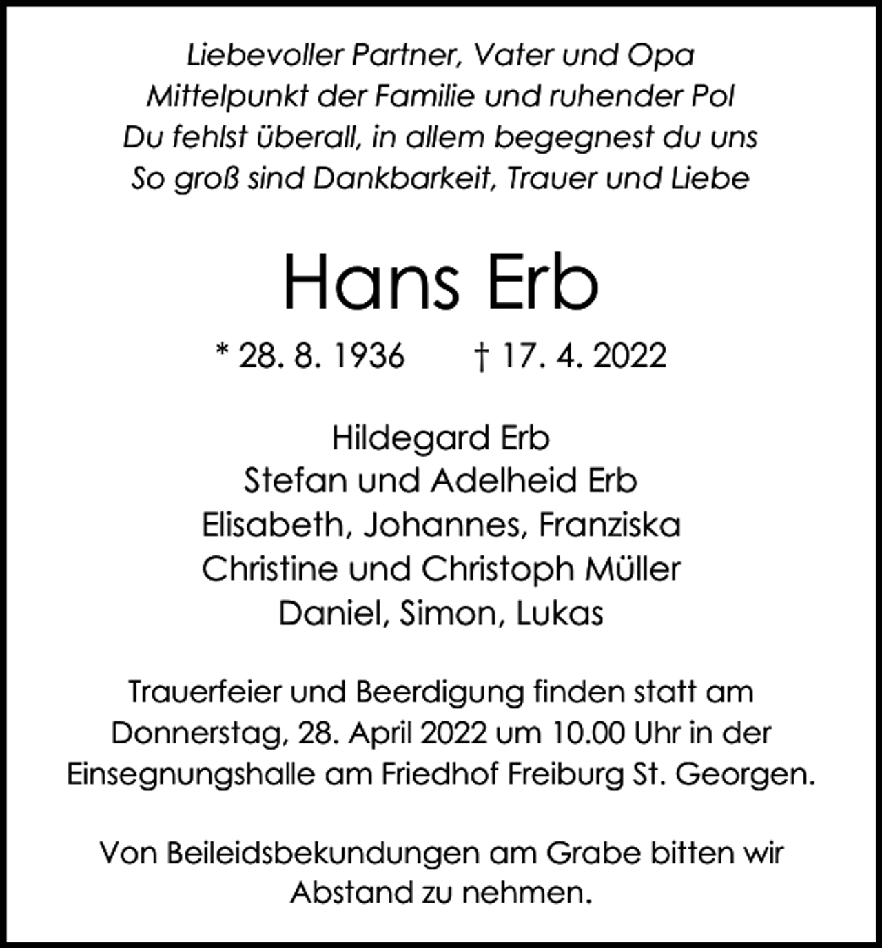 <p>Liebevoller Partner, Vater und Opa<br />Mittelpunkt der Familie und ruhender Pol<br />Du fehlst überall, in allem begegnest du uns<br />So groß sind Dankbarkeit, Trauer und Liebe</p><p>Hans Erb</p><p>* 28. 8. 1936 † 17. 4. 2022<br />Hildegard Erb<br />Stefan und Adelheid Erb<br />Elisabeth, Johannes, Franziska<br />Christine und Christoph Müller<br />Daniel, Simon, Lukas<br />Trauerfeier und Beerdigung finden statt am<br />­ onnerstag, 28. April 2022 um 10.00 Uhr in der<br />D<br />­Einsegnungshalle am Friedhof Freiburg St. Georgen.<br />Von Beileidsbekundungen am Grabe bitten wir<br />Abstand zu nehmen.</p>