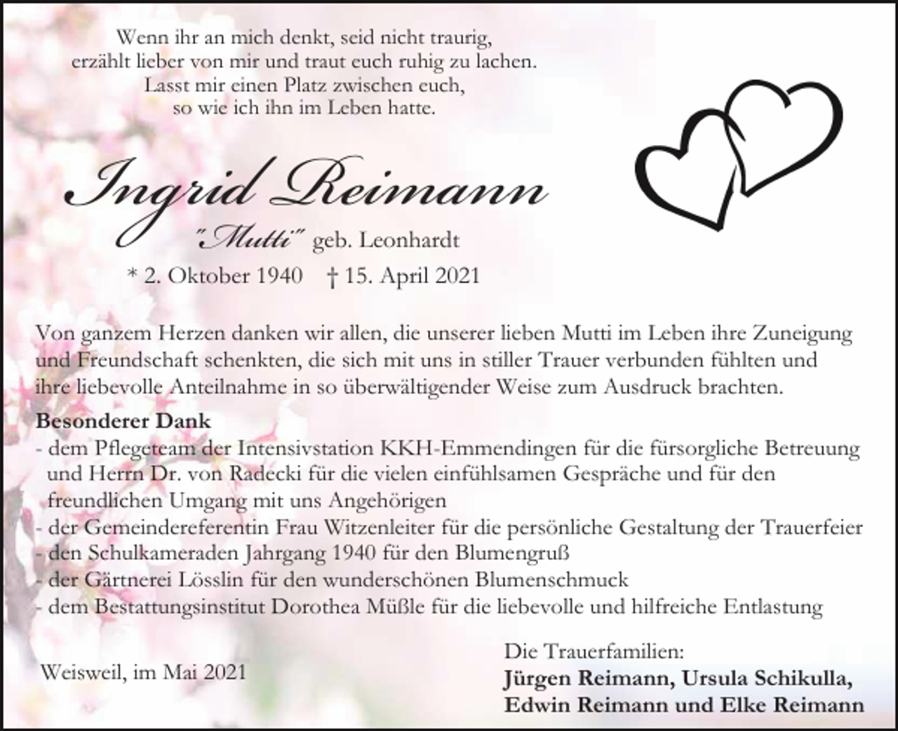 <p>Wenn ihr an mich denkt, seid nicht traurig,<br />erzählt lieber von mir und traut euch ruhig zu lachen.<br />Lasst mir einen Platz zwischen euch,<br />so wie ich ihn im Leben hatte.</p><p>Ingrid<br />Reimann<br />"Mutti"<br />geb. Leonhardt<br />* 2. Oktober 1940 † 15. April 2021</p><p>Von ganzem Herzen danken wir allen, die unserer lieben Mutti im Leben ihre Zuneigung<br />und Freundschaft schenkten, die sich mit uns in stiller Trauer verbunden fühlten und<br />ihre liebevolle Anteilnahme in so überwältigender Weise zum Ausdruck brachten.<br />Besonderer Dank<br />- dem Pflegeteam der Intensivstation KKH-Emmendingen für die fürsorgliche Betreuung<br />und Herrn Dr. von Radecki für die vielen einfühlsamen Gespräche und für den<br />freundlichen Umgang mit uns Angehörigen<br />- der Gemeindereferentin Frau Witzenleiter für die persönliche Gestaltung der Trauerfeier<br />- den Schulkameraden Jahrgang 1940 für den Blumengruß<br />- der Gärtnerei Lösslin für den wunderschönen Blumenschmuck<br />- dem Bestattungsinstitut Dorothea Müßle für die liebevolle und hilfreiche Entlastung<br />Weisweil, im Mai 2021</p><p>Die Trauerfamilien:<br />Jürgen Reimann, Ursula Schikulla,<br />Edwin Reimann und Elke Reimann</p>