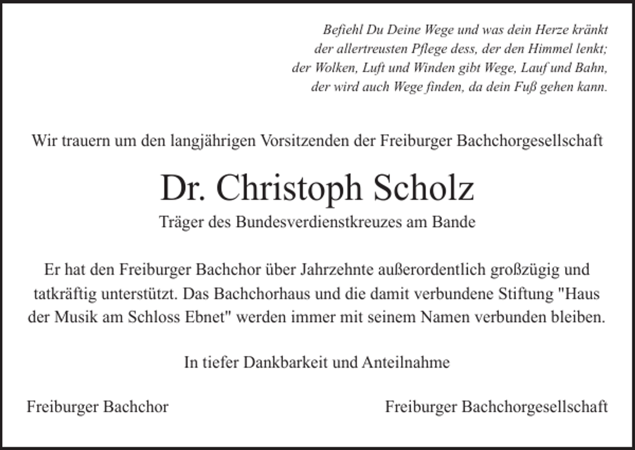<p>Befiehl Du Deine Wege und was dein Herze kränkt<br />der allertreusten Pflege dess, der den Himmel lenkt;<br />der Wolken, Luft und Winden gibt Wege, Lauf und Bahn,<br />der wird auch Wege finden, da dein Fuß gehen kann.</p><p>Wir trauern um den langjährigen Vorsitzenden der Freiburger Bachchorgesellschaft</p><p>Dr. Christoph Scholz<br />Träger des Bundesverdienstkreuzes am Bande<br />Er hat den Freiburger Bachchor über Jahrzehnte außerordentlich großzügig und<br />tatkräftig unterstützt. Das Bachchorhaus und die damit verbundene Stiftung "Haus<br />der Musik am Schloss Ebnet" werden immer mit seinem Namen verbunden bleiben.<br />In tiefer Dankbarkeit und Anteilnahme<br />Freiburger Bachchor</p><p>Freiburger Bachchorgesellschaft</p>