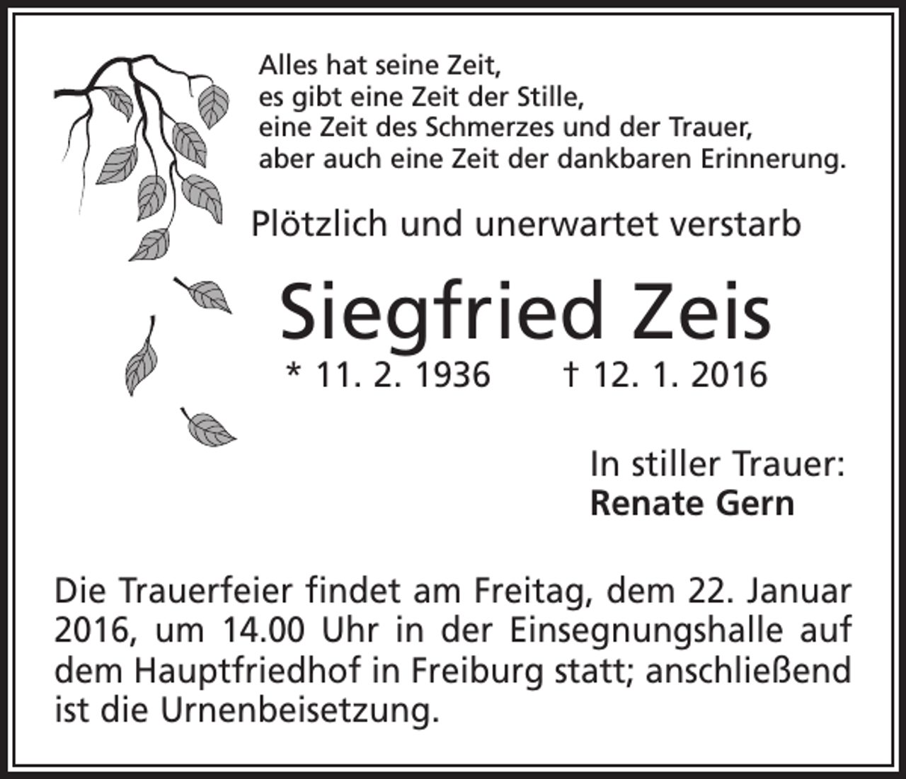 <p>Alles hat seine Zeit,<br />es gibt eine Zeit der Stille,<br />eine Zeit des Schmerzes und der Trauer,<br />aber auch eine Zeit der dankbaren Erinnerung.</p><p>Plötzlich und unerwartet verstarb</p><p>Siegfried Zeis<br />* 11. 2. 1936 † 12. 1. 2016</p><p>In stiller Trauer:<br />Renate Gern<br />Die Trauerfeier findet am Freitag, dem 22. Januar<br />2016, um 14.00 Uhr in der Einsegnungshalle auf<br />dem Hauptfriedhof in Freiburg statt; anschließend<br />ist die Urnenbeisetzung.</p>