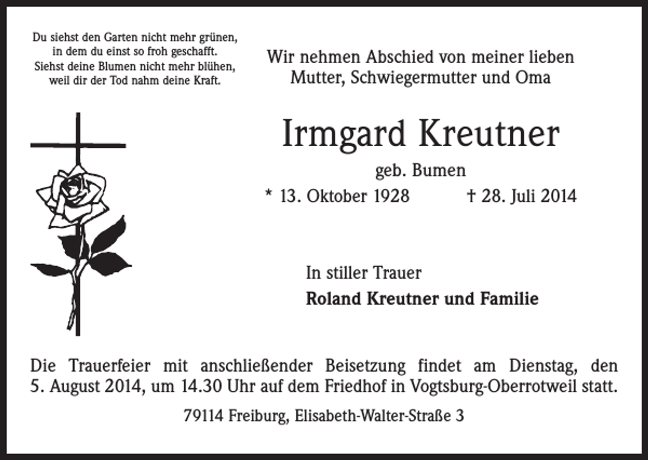 <p>Du siehst den Garten nicht mehr grünen,<br />in dem du einst so froh geschafft.<br />Siehst deine Blumen nicht mehr blühen,<br />weil dir der Tod nahm deine Kraft.</p><p>Wir nehmen Abschied von meiner lieben<br />Mutter, Schwiegermutter und Oma</p><p>Irmgard Kreutner<br />geb. Bumen<br />* 13. Oktober 1928 † 28. Juli 2014</p><p>In stiller Trauer<br />Roland Kreutner und Familie<br />Die Trauerfeier mit anschließender Beisetzung findet am Dienstag, den<br />5. August 2014, um 14.30 Uhr auf dem Friedhof in Vogtsburg-Oberrotweil statt.<br />79114 Freiburg, Elisabeth-Walter-Straße 3</p>