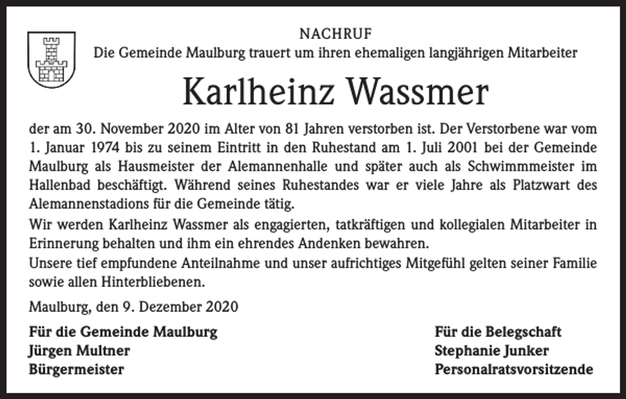 <p>NACHRUF<br />Die Gemeinde Maulburg trauert um ihren ehemaligen langjährigen Mitarbeiter</p><p>Karlheinz Wassmer<br />der am 30. November 2020 im Alter von 81 Jahren verstorben ist. Der Verstorbene war vom<br />1. Januar 1974 bis zu seinem Eintritt in den Ruhestand am 1. Juli 2001 bei der Gemeinde<br />Maulburg als Hausmeister der Alemannenhalle und später auch als Schwimmmeister im<br />Hallen­bad beschäftigt. Während seines Ruhestandes war er viele Jahre als Platzwart des<br />Alemannen­stadions für die Gemeinde tätig.<br />Wir werden Karlheinz Wassmer als engagierten, tatkräftigen und kollegialen Mitarbeiter in<br />Erinnerung behalten und ihm ein ehrendes Andenken bewahren.<br />Unsere tief empfundene Anteilnahme und unser aufrichtiges Mitgefühl gelten seiner Familie<br />sowie allen Hinterbliebenen.<br />Maulburg, den 9. Dezember 2020<br />Für die Gemeinde Maulburg<br />Jürgen Multner<br />Bürgermeister</p><p>Für die Belegschaft<br />Stephanie Junker<br />Personalratsvorsitzende</p>