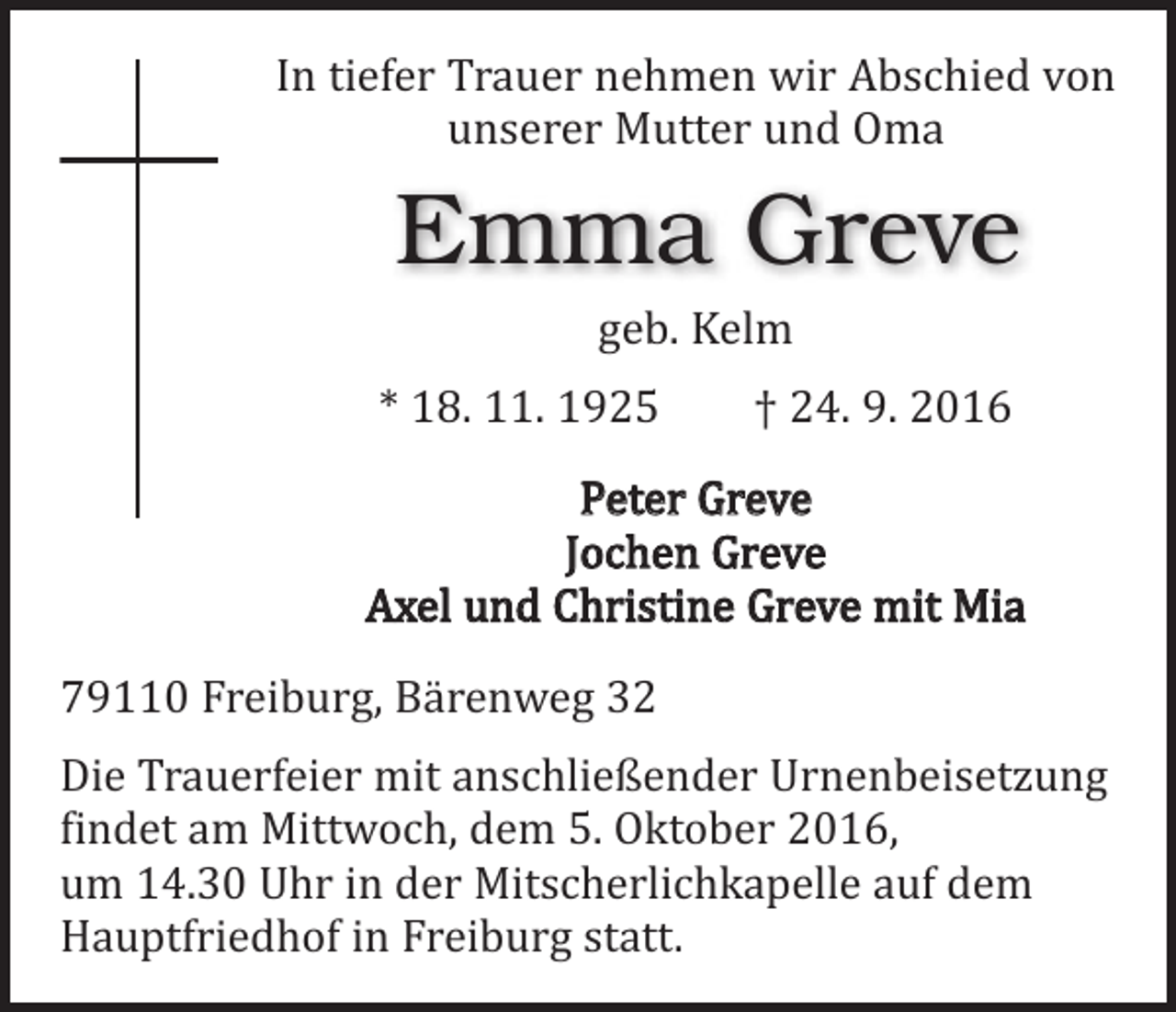 <p>In tiefer Trauer nehmen wir Abschied von<br />unserer Mutter und Oma</p><p>Emma Greve<br />geb. Kelm</p><p>* 18. 11. 1925 † 24. 9. 2016</p><p>Peter Greve<br />Jochen Greve<br />Axel und Christine Greve mit Mia</p><p>79110 Freiburg, Bärenweg 32</p><p>Die Trauerfeier mit anschließender Urnenbeisetzung<br />findet am Mittwoch, dem 5. Oktober 2016,<br />um 14.30 Uhr in der Mitscherlichkapelle auf dem<br />­Hauptfriedhof in Freiburg statt.</p>