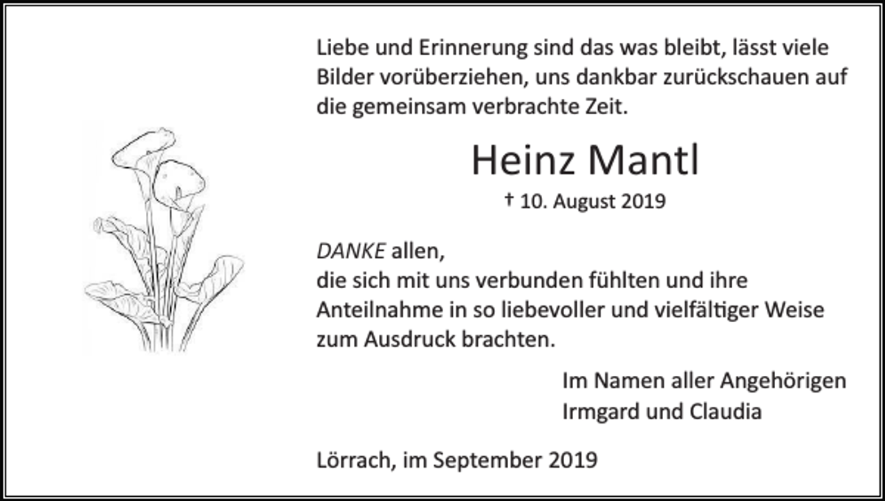 <p>Liebe und Erinnerung sind das was bleibt, lässt viele<br />Bilder vorüberziehen, uns dankbar zurückschauen auf<br />die gemeinsam verbrachte Zeit.</p><p>Heinz Mantl<br />† 10. August 2019</p><p>DANKE allen,<br />die sich mit uns verbunden fühlten und ihre<br />Anteilnahme in so liebevoller und vielfäl�ger Weise<br />zum Ausdruck brachten.<br />Im Namen aller Angehörigen<br />Irmgard und Claudia<br />Lörrach, im September 2019</p>