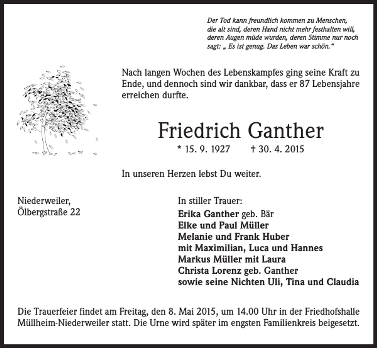 <p>Der Tod kann freundlich kommen zu Menschen,<br />die alt sind, deren Hand nicht mehr festhalten will,<br />deren Augen müde wurden, deren Stimme nur noch<br />sagt: „ Es ist genug. Das Leben war schön.“</p><p>Nach langen Wochen des Lebenskampfes ging seine Kraft zu<br />Ende, und dennoch sind wir dankbar, dass er 87 Lebensjahre<br />erreichen durfte.</p><p>Friedrich Ganther<br />* 15. 9. 1927 † 30. 4. 2015</p><p>In unseren Herzen lebst Du weiter.<br />Niederweiler,<br />Ölbergstraße 22</p><p>In stiller Trauer:<br />Erika Ganther geb. Bär<br />Elke und Paul Müller<br />Melanie und Frank Huber<br />mit Maximilian, Luca und Hannes<br />Markus Müller mit Laura<br />Christa Lorenz geb. Ganther<br />sowie seine Nichten Uli, Tina und Claudia</p><p>Die Trauerfeier findet am Freitag, den 8. Mai 2015, um 14.00 Uhr in der Friedhofshalle<br />Müllheim-Niederweiler statt. Die Urne wird später im engsten Familienkreis beigesetzt.</p>