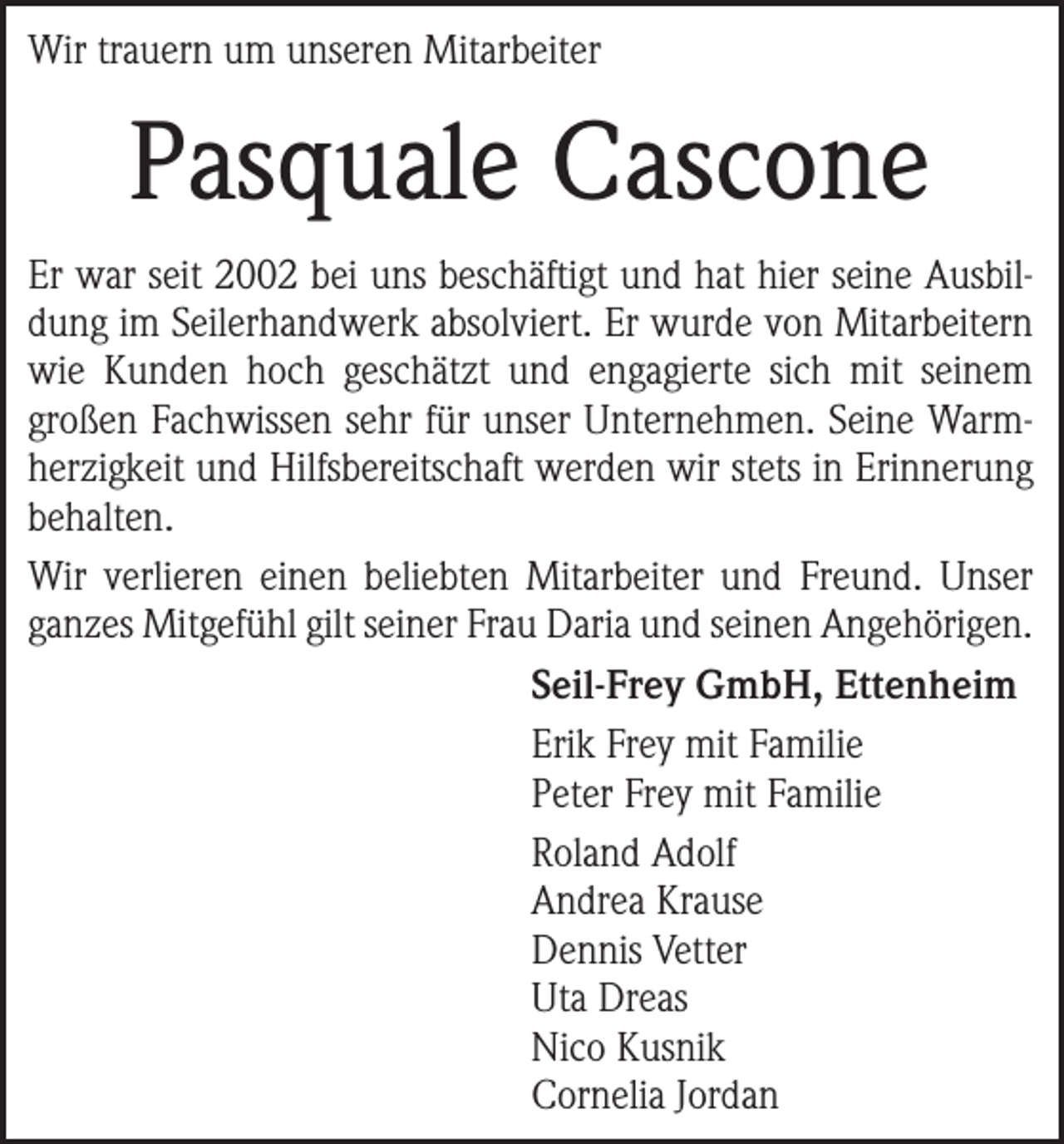<p>Wir trauern um unseren Mitarbeiter</p><p>Pasquale Cascone<br />Er war seit 2002 bei uns beschäftigt und hat hier seine Ausbildung im Seilerhandwerk absolviert. Er wurde von Mitarbeitern<br />wie Kunden hoch geschätzt und engagierte sich mit seinem<br />großen Fachwissen sehr für unser Unternehmen. Seine Warmherzigkeit und Hilfsbereitschaft werden wir stets in Erinnerung<br />behalten.<br />Wir verlieren einen beliebten Mitarbeiter und Freund. Unser<br />ganzes Mitgefühl gilt seiner Frau Daria und seinen Angehörigen.<br />Seil-Frey GmbH, Ettenheim<br />Erik Frey mit Familie<br />Peter Frey mit Familie<br />Roland Adolf<br />Andrea Krause<br />Dennis Vetter<br />Uta Dreas<br />Nico Kusnik<br />Cornelia Jordan</p>