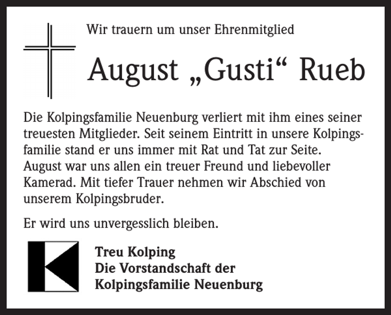 <p>Wir trauern um unser Ehrenmitglied</p><p>August „Gusti“ Rueb<br />Die Kolpingsfamilie Neuenburg verliert mit ihm eines seiner<br />treuesten Mitglieder. Seit seinem Eintritt in unsere Kolpingsfamilie stand er uns immer mit Rat und Tat zur Seite.<br />August war uns allen ein treuer Freund und liebevoller<br />Kamerad. Mit tiefer Trauer nehmen wir Abschied von<br />unserem Kolpingsbruder.<br />Er wird uns unvergesslich bleiben.<br />Treu Kolping<br />Die Vorstandschaft der<br />Kolpingsfamilie Neuenburg</p>