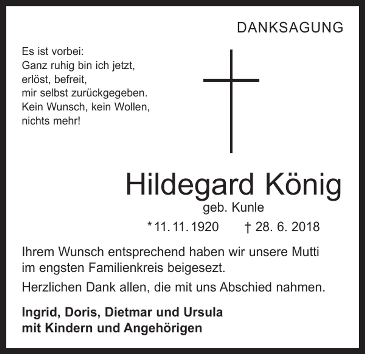 <p>DANKSAGUNG<br />Es ist vorbei:<br />Ganz ruhig bin ich jetzt,<br />erlöst, befreit,<br />mir selbst zurückgegeben.<br />Kein Wunsch, kein Wollen,<br />nichts mehr!</p><p>Hildegard König<br />geb. Kunle<br />* 11. 11. 1920 † 28. 6. 2018</p><p>Ihrem Wunsch entsprechend haben wir unsere Mutti<br />im engsten Familienkreis beigesezt.<br />Herzlichen Dank allen, die mit uns Abschied nahmen.<br />Ingrid, Doris, Dietmar und Ursula<br />mit Kindern und Angehörigen</p>