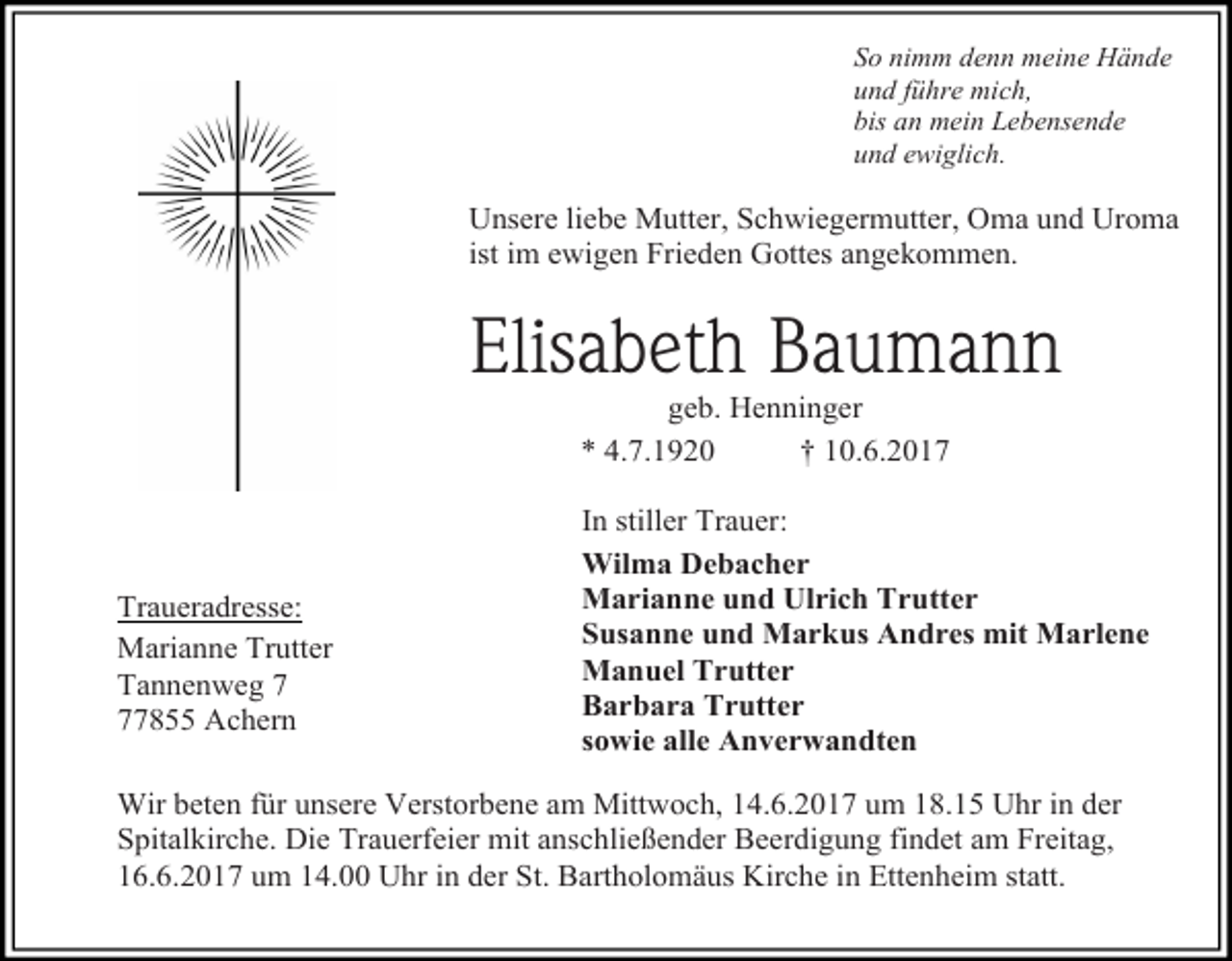 <p>So nimm denn meine Hände<br />und führe mich,<br />bis an mein Lebensende<br />und ewiglich.</p><p>Unsere liebe Mutter, Schwiegermutter, Oma und Uroma<br />ist im ewigen Frieden Gottes angekommen.</p><p>Elisabeth Baumann<br />geb. Henninger<br />* 4.7.1920<br />† 10.6.2017</p><p>Traueradresse:<br />Marianne Trutter<br />Tannenweg 7855 Achern</p><p>In stiller Trauer:<br />Wilma Debacher<br />Marianne und Ulrich Trutter<br />Susanne und Markus Andres mit Marlene<br />Manuel Trutter<br />Barbara Trutter<br />sowie alle Anverwandten</p><p>Wir beten für unsere Verstorbene am Mittwoch, 14.6.2017 um 18.15 Uhr in der<br />Spitalkirche. Die Trauerfeier mit anschließender Beerdigung findet am Freitag,<br />16.6.2017 um 14.00 Uhr in der St. Bartholomäus Kirche in Ettenheim statt.</p>