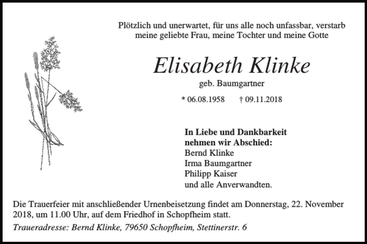 <p>Plötzlich und unerwartet, für uns alle noch unfassbar, verstarb<br />meine geliebte Frau, meine Tochter und meine Gotte</p><p>Elisabeth Klinke<br />geb. Baumgartner<br />* 06.08.1958</p><p>† 09.11.2018</p><p>In Liebe und Dankbarkeit<br />nehmen wir Abschied:<br />Bernd Klinke<br />Irma Baumgartner<br />Philipp Kaiser<br />und alle Anverwandten.<br />Die Trauerfeier mit anschließender Urnenbeisetzung findet am Donnerstag, 22. November<br />2018, um 11.00 Uhr, auf dem Friedhof in Schopfheim statt.<br />Traueradresse: Bernd Klinke, 79650 Schopfheim, Stettinerstr. 6</p>