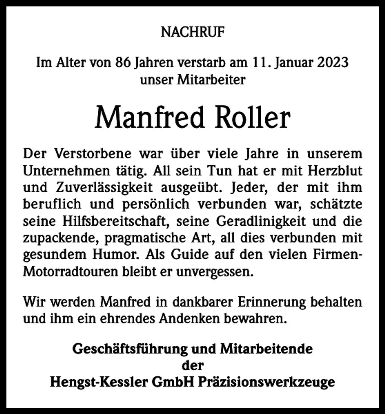 <p>NACHRUF<br />Im Alter von 86 Jahren verstarb am 11. Januar 2023<br />unser Mitarbeiter</p><p>Manfred Roller<br />Der Verstorbene war über viele Jahre in unserem<br />­Unternehmen tätig. All sein Tun hat er mit H<br />­ erzblut<br />und Z<br />­uverlässigkeit a­usgeübt. Jeder, der mit ihm<br />beruflich und persönlich verbunden war, schätzte<br />seine Hilfsbereitschaft, seine ­Geradlinigkeit und die<br />zupackende, pragmatische Art, all dies verbunden mit<br />gesundem Humor. Als Guide auf den vielen FirmenMotorradtouren bleibt er unvergessen.<br />Wir werden Manfred in dankbarer Erinnerung behalten<br />und ihm ein ehrendes Andenken bewahren.<br />Geschäftsführung und Mitarbeitende<br />der<br />Hengst-Kessler GmbH Präzisionswerkzeuge</p>