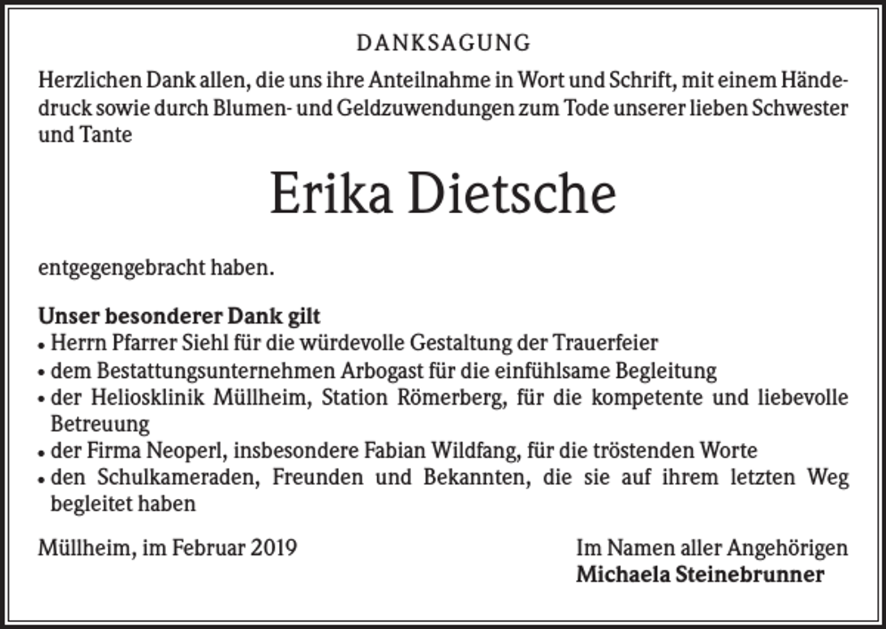 <p>DAN KS AGUN G<br />Herzlichen Dank allen, die uns ihre Anteilnahme in Wort und Schrift, mit einem Händedruck sowie durch Blumen- und Geldzuwendungen zum Tode unserer lieben Schwester<br />und Tante</p><p>Erika Dietsche<br />entgegengebracht haben.<br />Unser besonderer Dank gilt<br />Herrn Pfarrer Siehl für die würdevolle Gestaltung der Trauerfeier<br />dem Bestattungsunternehmen Arbogast für die einfühlsame Begleitung<br />der Heliosklinik Müllheim, Station Römerberg, für die kompetente und liebevolle<br />Betreuung<br />der Firma Neoperl, insbesondere Fabian Wildfang, für die tröstenden Worte<br />den Schulkameraden, Freunden und Bekannten, die sie auf ihrem letzten Weg<br />begleitet haben<br />●<br />●<br />●</p><p>●<br />●</p><p>Müllheim, im Februar 2019</p><p>Im Namen aller Angehörigen<br />Michaela Steinebrunner</p>