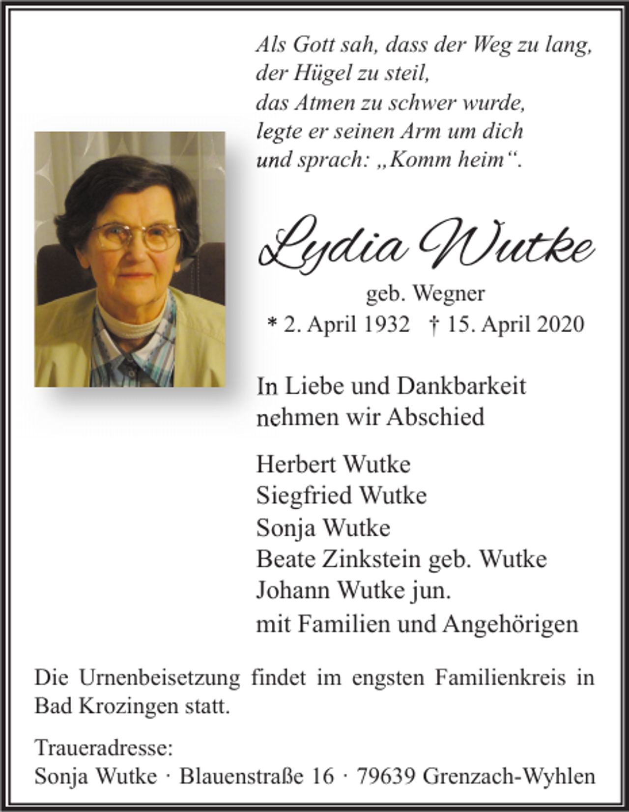 <p>Als Gott sah, dass der Weg zu lang,<br />der Hügel zu steil,<br />das Atmen zu schwer wurde,<br />legte er seinen Arm um dich<br />und sprach: „Komm heim“.</p><p>Lydia Wutke<br />geb. Wegner<br />* 2. April 1932 † 15. April 2020</p><p>In Liebe und Dankbarkeit<br />nehmen wir Abschied<br />Herbert Wutke<br />Siegfried Wutke<br />Sonja Wutke<br />Beate Zinkstein geb. Wutke<br />Johann Wutke jun.<br />mit Familien und Angehörigen<br />Die Urnenbeisetzung findet im engsten Familienkreis in<br />Bad Krozingen statt.<br />Traueradresse:<br />Sonja Wutke · Blauenstraße 16 · 79639 Grenzach-Wyhlen</p>