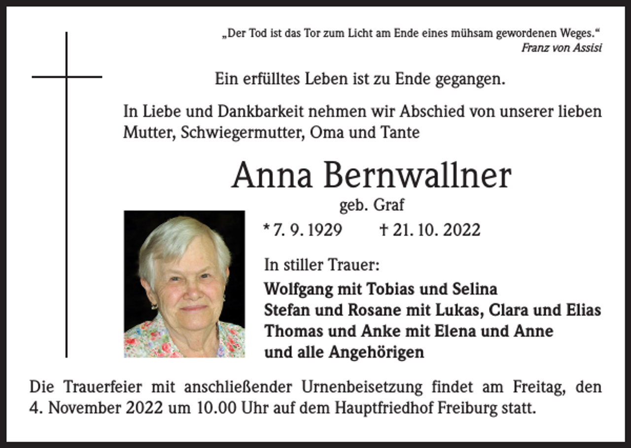 <p>„Der Tod ist das Tor zum Licht am Ende eines mühsam gewordenen Weges.“</p><p>Franz von Assisi</p><p>Ein erfülltes Leben ist zu Ende gegangen.<br />In Liebe und Dankbarkeit nehmen wir Abschied von unserer lieben<br />Mutter, Schwiegermutter, Oma und Tante</p><p>Anna Bernwallner<br />geb. Graf<br />* 7. 9. 1929 † 21. 10. 2022</p><p>In stiller Trauer:<br />Wolfgang mit Tobias und Selina<br />Stefan und Rosane mit Lukas, Clara und Elias<br />Thomas und Anke mit Elena und Anne<br />und alle Angehörigen<br />Die Trauerfeier mit anschließender Urnenbeisetzung findet am Freitag, den<br />4. November 2022 um 10.00 Uhr auf dem Hauptfriedhof Freiburg statt.</p>