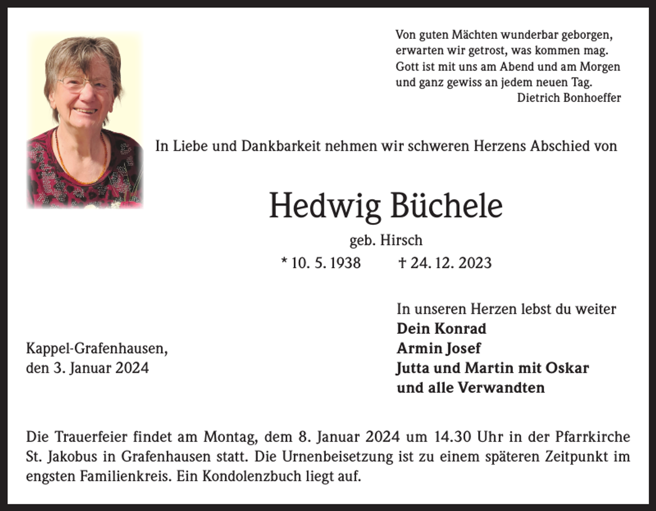 <p>Von guten Mächten wunderbar geborgen,<br />erwarten wir getrost, was kommen mag.<br />Gott ist mit uns am Abend und am Morgen<br />und ganz gewiss an jedem neuen Tag.<br />Dietrich Bonhoeffer</p><p>In Liebe und Dankbarkeit nehmen wir schweren Herzens Abschied von</p><p>Hedwig Büchele<br />geb. Hirsch<br />* 10. 5. 1938<br />† 24. 12. 2023</p><p>Kappel-Grafenhausen,<br />den 3. Januar 2024</p><p>In unseren Herzen lebst du weiter<br />Dein Konrad<br />Armin Josef<br />Jutta und Martin mit Oskar<br />und alle Verwandten</p><p>Die Trauerfeier findet am Montag, dem 8. Januar 2024 um 14.30 Uhr in der Pfarrkirche<br />St. Jakobus in Grafenhausen statt. Die Urnenbeisetzung ist zu einem späteren Zeitpunkt im<br />engsten Familienkreis. Ein Kondolenzbuch liegt auf.</p>