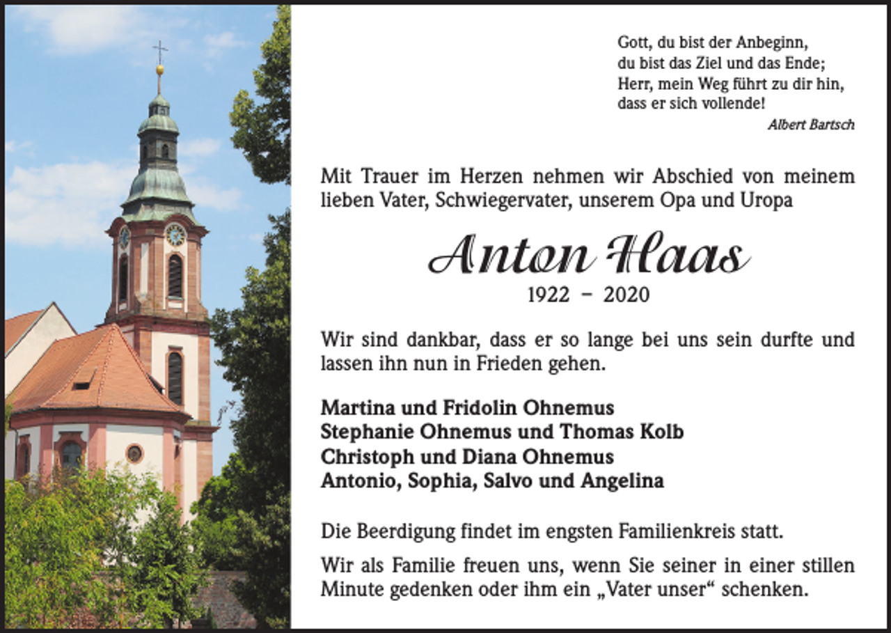 <p>Gott, du bist der Anbeginn,<br />du bist das Ziel und das Ende;<br />Herr, mein Weg führt zu dir hin,<br />dass er sich vollende!<br />Albert Bartsch</p><p>Mit Trauer im Herzen nehmen wir Abschied von meinem<br />­lieben Vater, Schwiegervater, unserem Opa und Uropa</p><p>Anton Haas<br />1922 – 2020</p><p>Wir sind dankbar, dass er so lange bei uns sein durfte und<br />lassen ihn nun in Frieden gehen.<br />Martina und Fridolin Ohnemus<br />Stephanie Ohnemus und Thomas Kolb<br />Christoph und Diana Ohnemus<br />Antonio, Sophia, Salvo und Angelina<br />Die Beerdigung findet im engsten Familienkreis statt.<br />Wir als Familie freuen uns, wenn Sie seiner in einer stillen<br />Minute gedenken oder ihm ein „Vater unser“ schenken.</p>