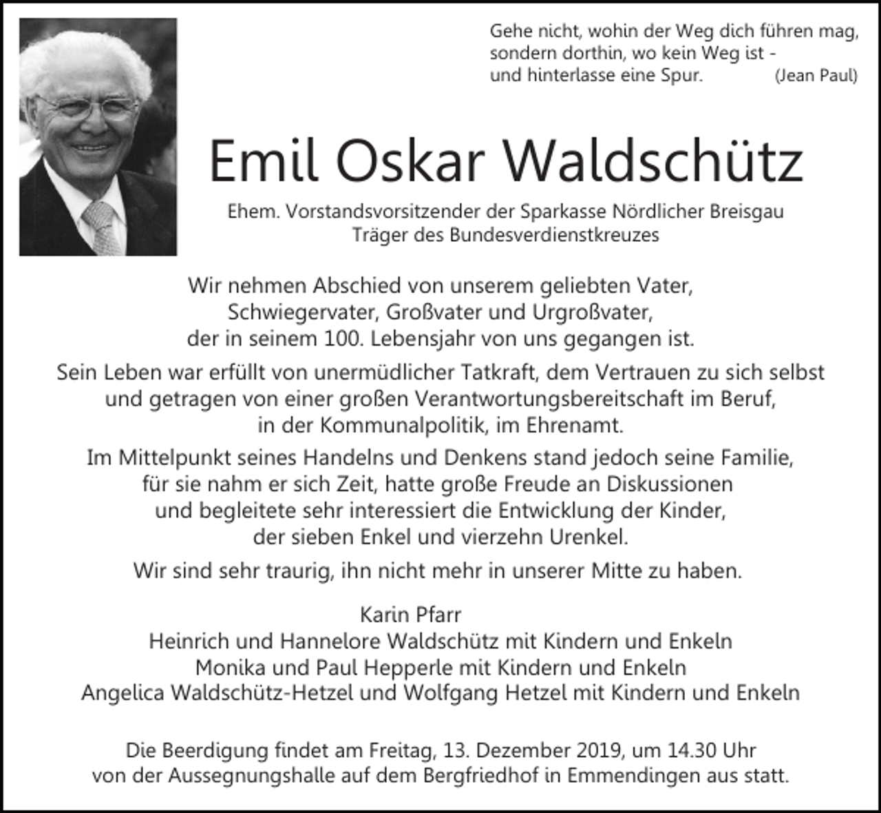 <p>Gehe nicht, wohin der Weg dich führen mag,<br />sondern dorthin, wo kein Weg ist (Jean Paul)<br />und hinterlasse eine Spur.</p><p>Emil Oskar Waldschütz<br />Ehem. Vorstandsvorsitzender der Sparkasse Nördlicher Breisgau<br />Träger des Bundesverdienstkreuzes</p><p>Wir nehmen Abschied von unserem geliebten Vater,<br />Schwiegervater, Großvater und Urgroßvater,<br />der in seinem 100. Lebensjahr von uns gegangen ist.<br />Sein Leben war erfüllt von unermüdlicher Tatkraft, dem Vertrauen zu sich selbst<br />und getragen von einer großen Verantwortungsbereitschaft im Beruf,<br />in der Kommunalpolitik, im Ehrenamt.<br />Im Mittelpunkt seines Handelns und Denkens stand jedoch seine Familie,<br />für sie nahm er sich Zeit, hatte große Freude an Diskussionen<br />und begleitete sehr interessiert die Entwicklung der Kinder,<br />der sieben Enkel und vierzehn Urenkel.<br />Wir sind sehr traurig, ihn nicht mehr in unserer Mitte zu haben.<br />Karin Pfarr<br />Heinrich und Hannelore Waldschütz mit Kindern und Enkeln<br />Monika und Paul Hepperle mit Kindern und Enkeln<br />Angelica Waldschütz-Hetzel und Wolfgang Hetzel mit Kindern und Enkeln<br />Die Beerdigung findet am Freitag, 13. Dezember 2019, um 14.30 Uhr<br />von der Aussegnungshalle auf dem Bergfriedhof in Emmendingen aus statt.</p>