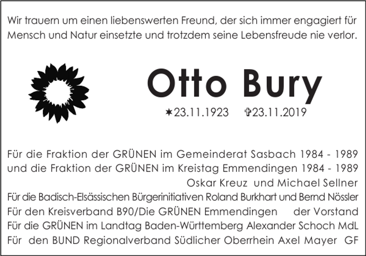 <p>Wir trauern um einen liebenswerten Freund, der sich immer engagiert für<br />Mensch und Natur einsetzte und trotzdem seine Lebensfreude nie verlor.</p><p>Otto Bury<br />23.11.1923</p><p>23.11.2019</p><p>Für die Fraktion der GRÜNEN im Gemeinderat Sasbach 1984 - 1989<br />und die Fraktion der GRÜNEN im Kreistag Emmendingen 1984 - 1989<br />Oskar Kreuz und Michael Sellner<br />Für die Badisch-Elsässischen Bürgerinitiativen Roland Burkhart und Bernd Nössler<br />Für den Kreisverband B90/Die GRÜNEN Emmendingen<br />der Vorstand<br />Für die GRÜNEN im Landtag Baden-Württemberg Alexander Schoch MdL<br />Für den BUND Regionalverband Südlicher Oberrhein Axel Mayer GF</p>