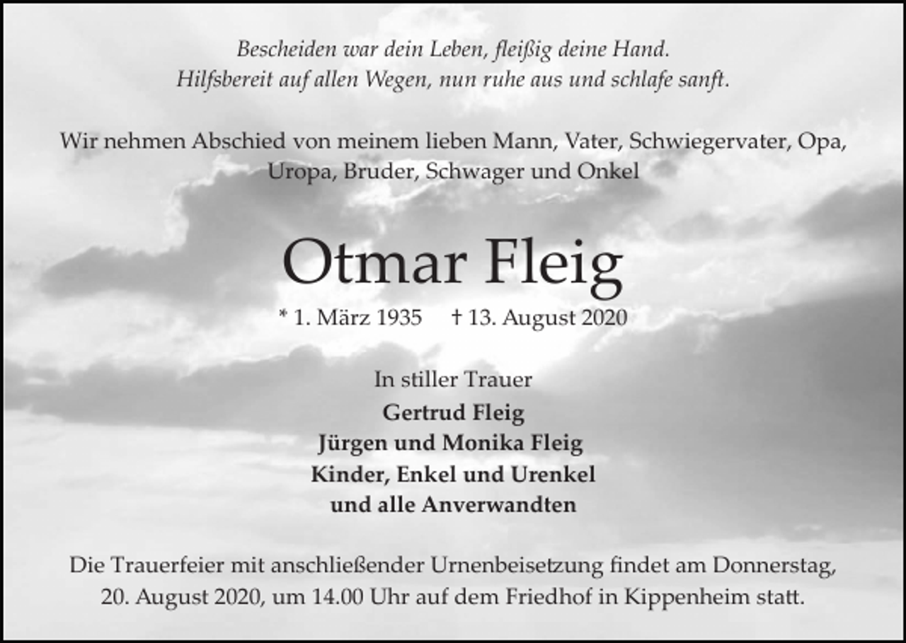 <p>Bescheiden war dein Leben, ﬂeißig deine Hand.<br />Hilfsbereit auf allen Wegen, nun ruhe aus und schlafe sanft.<br />Wir nehmen Abschied von meinem lieben Mann, Vater, Schwiegervater, Opa,<br />Uropa, Bruder, Schwager und Onkel</p><p>Otmar Fleig<br />* 1. März 1935</p><p>† 13. August 2020</p><p>In stiller Trauer<br />Gertrud Fleig<br />Jürgen und Monika Fleig<br />Kinder, Enkel und Urenkel<br />und alle Anverwandten<br />Die Trauerfeier mit anschließender Urnenbeise�ung ﬁndet am Donnerstag,<br />20. August 2020, um 14.00 Uhr auf dem Friedhof in Kippenheim sta�.</p>